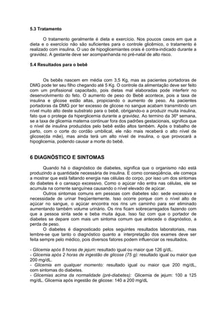 5.3 Tratamento

       O tratamento geralmente é dieta e exercício. Nos poucos casos em que a
dieta e o exercício não são suficientes para o controle glicêmico, o tratamento é
realizado com insulina. O uso de hipoglicemiantes orais é contra-indicado durante a
gravidez. A gestante deve ser acompanhanda no pré-natal de alto risco.

5.4 Resultados para o bebê


       Os bebês nascem em média com 3,5 Kg, mas as pacientes portadoras de
DMG pode ter seu filho chegando até 5 Kg. O controle da alimentação deve ser feito
com um profissional capacitado, pois dietas mal elaboradas pode interferir no
desenvolvimento do feto. O aumento de peso do Bebê acontece, pois a taxa de
insulina e glicose estão altas, propiciando o aumento de peso. As pacientes
portadoras da DMG por ter excesso de glicose no sangue acabam transmitindo um
nível muito alto deste substrato para o bebê, obrigando-o a produzir muita insulina,
fato que o protege da hiperglicemia durante a gravidez. Ao termino da 36º semana,
se a taxa de glicemia materna continuar fora dos padrões gestacionais, significa que
o nível de insulina produzidos pelo bebê estão altos também. Após o trabalho de
parto, com o corte do cordão umbilical, ele não mais receberá o alto nível de
glicose(da mãe), mas ainda terá um alto nível de insulina, o que provocará a
hipoglicemia, podendo causar a morte do bebê.


6 DIAGNÓSTICO E SINTOMAS
        Quando há o diagnóstico de diabetes, significa que o organismo não está
produzindo a quantidade necessária de insulina. E como conseqüência, ele começa
a mostrar que está faltando energia nas células do corpo, por isso um dos sintomas
do diabetes é o cansaço excessivo. Como o açúcar não entra nas células, ele se
acumula na corrente sanguínea causando o nível elevado de açúcar.
        Outros sintomas comuns em pessoas com diabetes são: sede excessiva e
necessidade de urinar freqüentemente. Isso ocorre porque com o nível alto de
açúcar no sangue, o açúcar encontra nos rins um caminho para ser eliminado
aumentando também volume urinário. Os rins ficam sobrecarregados fazendo com
que a pessoa sinta sede e beba muita água. Isso faz com que o portador de
diabetes se depare com mais um sintoma comum que antecede o diagnóstico, a
perda de peso.
        O diabetes é diagnosticado pelos seguintes resultados laboratoriais, mas
lembre-se que tanto o diagnóstico quanto a interpretação dos exames deve ser
feita sempre pelo médico, pois diversos fatores podem influenciar os resultados.

- Glicemia após 8 horas de jejum: resultado igual ou maior que 126 g/dL.
- Glicemia após 2 horas de ingestão de glicose (75 g): resultado igual ou maior que
200 mg/dL.
- Glicemia em qualquer momento: resultado igual ou maior que 200 mg/dL,
com sintomas do diabetes.
- Glicemias acima da normalidade (pré-diabetes): Glicemia de jejum: 100 a 125
mg/dL. Glicemia após ingestão de glicose: 140 a 200 mg/dL
 