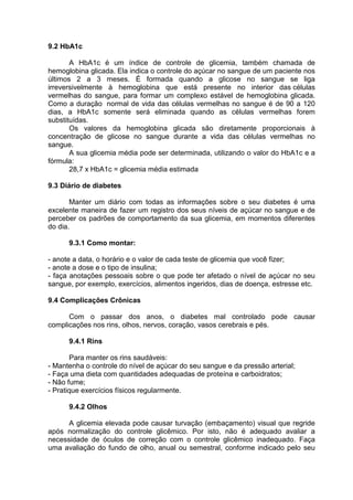 9.2 HbA1c

       A HbA1c é um índice de controle de glicemia, também chamada de
hemoglobina glicada. Ela indica o controle do açúcar no sangue de um paciente nos
últimos 2 a 3 meses. É formada quando a glicose no sangue se liga
irreversivelmente à hemoglobina que está presente no interior das células
vermelhas do sangue, para formar um complexo estável de hemoglobina glicada.
Como a duração normal de vida das células vermelhas no sangue é de 90 a 120
dias, a HbA1c somente será eliminada quando as células vermelhas forem
substituídas.
       Os valores da hemoglobina glicada são diretamente proporcionais à
concentração de glicose no sangue durante a vida das células vermelhas no
sangue.
       A sua glicemia média pode ser determinada, utilizando o valor do HbA1c e a
fórmula:
       28,7 x HbA1c = glicemia média estimada

9.3 Diário de diabetes

       Manter um diário com todas as informações sobre o seu diabetes é uma
excelente maneira de fazer um registro dos seus níveis de açúcar no sangue e de
perceber os padrões de comportamento da sua glicemia, em momentos diferentes
do dia.

      9.3.1 Como montar:

- anote a data, o horário e o valor de cada teste de glicemia que você fizer;
- anote a dose e o tipo de insulina;
- faça anotações pessoais sobre o que pode ter afetado o nível de açúcar no seu
sangue, por exemplo, exercícios, alimentos ingeridos, dias de doença, estresse etc.

9.4 Complicações Crônicas

      Com o passar dos anos, o diabetes mal controlado pode causar
complicações nos rins, olhos, nervos, coração, vasos cerebrais e pés.

      9.4.1 Rins

        Para manter os rins saudáveis:
- Mantenha o controle do nível de açúcar do seu sangue e da pressão arterial;
- Faça uma dieta com quantidades adequadas de proteína e carboidratos;
- Não fume;
- Pratique exercícios físicos regularmente.

      9.4.2 Olhos

      A glicemia elevada pode causar turvação (embaçamento) visual que regride
após normalização do controle glicêmico. Por isto, não é adequado avaliar a
necessidade de óculos de correção com o controle glicêmico inadequado. Faça
uma avaliação do fundo de olho, anual ou semestral, conforme indicado pelo seu
 