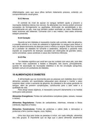 oftalmologista, para que seus olhos tenham tratamento precoce, evitando um
comprometimento visual grave.

      9.4.3 Nervos

       O controle do nível de açúcar no sangue também ajuda a prevenir a
neuropatia diabética (danos nos nervos). As alterações nos nervos podem provocar
sensações de formigamento ou agulhadas, diminuição da sensibilidade e dor,
principalmente em pés, mas que também podem acometer as mãos. Geralmente,
estes sintomas são bilaterais. Converse com o seu médico, caso estes sintomas
estejam presentes.

      9.4.4 Coração

       Quando se tem diabetes é necessário manter sob controle, além da glicemia,
a pressão arterial e os níveis de colesterol e triglicérides no sangue para reduzir o
risco de desenvolvimento de doenças como o infarto e a angina. Este risco aumenta
se o portador de diabetes for fumante e sedentário, deixando o paciente mais
exposto ao surgimento de doenças causadas por obstruções de grandes vasos,
como coronárias, vasos cerebrais e vasos dos membros inferiores.

      9.4.5 Pés

      Ter diabetes significa que você tem que ter cuidado com seus pés, pois eles
se tornam mais suscetíveis a lesões e infecções. Isto ocorre, principalmente,
quando há associação da neuropatia diabética e de má circulação sanguínea,
também comum em portadores de diabetes.


10 ALIMENTAÇÃO E DIABETES
       A alimentação que se recomenda para as pessoas com diabetes deve incluir
alimentos variados, em quantidades adequadas para alcançar e manter o peso
corpóreo ideal, evitar o aumento de glicemia, do colesterol e de outras gorduras no
sangue, além de prevenir complicações, contribuindo para o bem estar e a
qualidade de vida.
       Para atingir esses objetivos, é necessário consumir diariamente e na medida
certa para cada pessoa:

Alimentos Energéticos: Fontes de carboidratos complexos (pães, cereais, massas
e raízes).

Alimentos Reguladores: Fontes de carboidratos, vitaminas, minerais e fibras
(verduras, legumes e frutas).

Alimentos Construtores: Fontes de proteínas e cálcio (leite e derivados) e
proteínas e ferro (carnes magras, ovos, feijões).

      Uma boa dica para todas as pessoas é incluir, em cada refeição, alimentos
dos três grupos. É importante que se diga que o plano alimentar atualmente
 