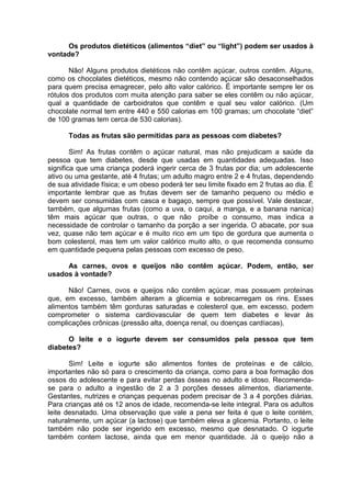 Os produtos dietéticos (alimentos “diet” ou “light”) podem ser usados à
vontade?

       Não! Alguns produtos dietéticos não contêm açúcar, outros contêm. Alguns,
como os chocolates dietéticos, mesmo não contendo açúcar são desaconselhados
para quem precisa emagrecer, pelo alto valor calórico. É importante sempre ler os
rótulos dos produtos com muita atenção para saber se eles contêm ou não açúcar,
qual a quantidade de carboidratos que contêm e qual seu valor calórico. (Um
chocolate normal tem entre 440 e 550 calorias em 100 gramas; um chocolate “diet”
de 100 gramas tem cerca de 530 calorias).

      Todas as frutas são permitidas para as pessoas com diabetes?

        Sim! As frutas contêm o açúcar natural, mas não prejudicam a saúde da
pessoa que tem diabetes, desde que usadas em quantidades adequadas. Isso
significa que uma criança poderá ingerir cerca de 3 frutas por dia; um adolescente
ativo ou uma gestante, até 4 frutas; um adulto magro entre 2 e 4 frutas, dependendo
de sua atividade física; e um obeso poderá ter seu limite fixado em 2 frutas ao dia. É
importante lembrar que as frutas devem ser de tamanho pequeno ou médio e
devem ser consumidas com casca e bagaço, sempre que possível. Vale destacar,
também, que algumas frutas (como a uva, o caqui, a manga, e a banana nanica)
têm mais açúcar que outras, o que não proíbe o consumo, mas indica a
necessidade de controlar o tamanho da porção a ser ingerida. O abacate, por sua
vez, quase não tem açúcar e é muito rico em um tipo de gordura que aumenta o
bom colesterol, mas tem um valor calórico muito alto, o que recomenda consumo
em quantidade pequena pelas pessoas com excesso de peso.

     As carnes, ovos e queijos não contêm açúcar. Podem, então, ser
usados à vontade?

      Não! Carnes, ovos e queijos não contêm açúcar, mas possuem proteínas
que, em excesso, também alteram a glicemia e sobrecarregam os rins. Esses
alimentos também têm gorduras saturadas e colesterol que, em excesso, podem
comprometer o sistema cardiovascular de quem tem diabetes e levar às
complicações crônicas (pressão alta, doença renal, ou doenças cardíacas).

      O leite e o iogurte devem ser consumidos pela pessoa que tem
diabetes?

       Sim! Leite e iogurte são alimentos fontes de proteínas e de cálcio,
importantes não só para o crescimento da criança, como para a boa formação dos
ossos do adolescente e para evitar perdas ósseas no adulto e idoso. Recomenda-
se para o adulto a ingestão de 2 a 3 porções desses alimentos, diariamente.
Gestantes, nutrizes e crianças pequenas podem precisar de 3 a 4 porções diárias.
Para crianças até os 12 anos de idade, recomenda-se leite integral. Para os adultos
leite desnatado. Uma observação que vale a pena ser feita é que o leite contém,
naturalmente, um açúcar (a lactose) que também eleva a glicemia. Portanto, o leite
também não pode ser ingerido em excesso, mesmo que desnatado. O iogurte
também contem lactose, ainda que em menor quantidade. Já o queijo não a
 