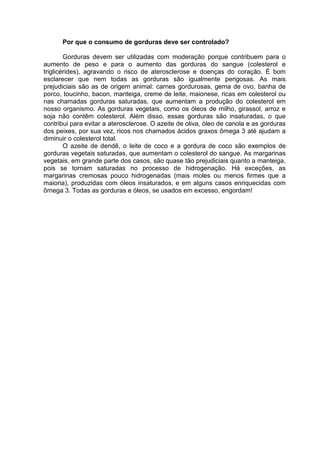 Por que o consumo de gorduras deve ser controlado?

        Gorduras devem ser utilizadas com moderação porque contribuem para o
aumento de peso e para o aumento das gorduras do sangue (colesterol e
triglicérides), agravando o risco de aterosclerose e doenças do coração. É bom
esclarecer que nem todas as gorduras são igualmente perigosas. As mais
prejudiciais são as de origem animal: carnes gordurosas, gema de ovo, banha de
porco, toucinho, bacon, manteiga, creme de leite, maionese, ricas em colesterol ou
nas chamadas gorduras saturadas, que aumentam a produção do colesterol em
nosso organismo. As gorduras vegetais, como os óleos de milho, girassol, arroz e
soja não contêm colesterol. Além disso, essas gorduras são insaturadas, o que
contribui para evitar a aterosclerose. O azeite de oliva, óleo de canola e as gorduras
dos peixes, por sua vez, ricos nos chamados ácidos graxos ômega 3 até ajudam a
diminuir o colesterol total.
        O azeite de dendê, o leite de coco e a gordura de coco são exemplos de
gorduras vegetais saturadas, que aumentam o colesterol do sangue. As margarinas
vegetais, em grande parte dos casos, são quase tão prejudiciais quanto a manteiga,
pois se tornam saturadas no processo de hidrogenação. Há exceções, as
margarinas cremosas pouco hidrogenadas (mais moles ou menos firmes que a
maioria), produzidas com óleos insaturados, e em alguns casos enriquecidas com
ômega 3. Todas as gorduras e óleos, se usados em excesso, engordam!
 