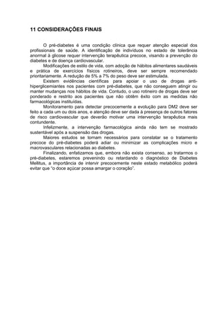 11 CONSIDERAÇÕES FINAIS

        O pré-diabetes é uma condição clínica que requer atenção especial dos
profissionais de saúde. A identificação de indivíduos no estado de tolerância
anormal à glicose requer intervenção terapêutica precoce, visando a prevenção do
diabetes e de doença cardiovascular.
        Modificações de estilo de vida, com adoção de hábitos alimentares saudáveis
e prática de exercícios físicos rotineiros, deve ser sempre recomendado
prioritariamente. A redução de 5% a 7% do peso deve ser estimulada.
        Existem evidências científicas para apoiar o uso de drogas anti-
hiperglicemiantes nos pacientes com pré-diabetes, que não conseguem atingir ou
manter mudanças nos hábitos de vida. Contudo, o uso rotineiro de drogas deve ser
ponderado e restrito aos pacientes que não obtêm êxito com as medidas não
farmacológicas instituídas.
        Monitoramento para detectar precocemente a evolução para DM2 deve ser
feito a cada um ou dois anos, e atenção deve ser dada à presença de outros fatores
de risco cardiovascular que deverão motivar uma intervenção terapêutica mais
contundente.
        Infelizmente, a intervenção farmacológica ainda não tem se mostrado
sustentável após a suspensão das drogas.
        Maiores estudos se tornam necessários para constatar se o tratamento
precoce do pré-diabetes poderá adiar ou minimizar as complicações micro e
macrovasculares relacionadas ao diabetes.
        Finalizando, enfatizamos que, embora não exista consenso, ao tratarmos o
pré-diabetes, estaremos prevenindo ou retardando o diagnóstico de Diabetes
Mellitus, a importância de intervir precocemente neste estado metabólico poderá
evitar que “o doce açúcar possa amargar o coração”.
 
