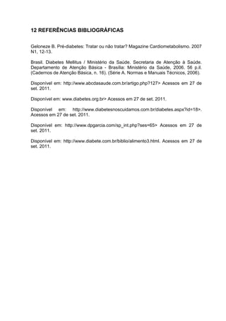 12 REFERÊNCIAS BIBLIOGRÁFICAS

Geloneze B. Pré-diabetes: Tratar ou não tratar? Magazine Cardiometabolismo. 2007
N1, 12-13.

Brasil. Diabetes Mellitus / Ministério da Saúde. Secretaria de Atenção à Saúde.
Departamento de Atenção Básica - Brasília: Ministério da Saúde, 2006. 56 p.il.
(Cadernos de Atenção Básica, n. 16). (Série A. Normas e Manuais Técnicos, 2006).

Disponível em: http://www.abcdasaude.com.br/artigo.php?127> Acessos em 27 de
set. 2011.

Disponível em: www.diabetes.org.br> Acessos em 27 de set. 2011.

Disponível em: http://www.diabetesnoscuidamos.com.br/diabetes.aspx?id=18>.
Acessos em 27 de set. 2011.

Disponível em: http://www.dpgarcia.com/sp_int.php?ses=65> Acessos em 27 de
set. 2011.

Disponível em: http://www.diabete.com.br/biblio/alimento3.html. Acessos em 27 de
set. 2011.
 