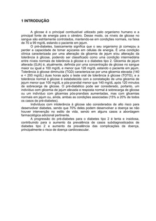 1 INTRODUÇÃO

       A glicose é o principal combustível utilizado pelo organismo humano e a
principal fonte de energia para o cérebro. Desse modo, os níveis de glicose no
sangue são estritamente controlados, mantendo-se em condições normais, na faixa
de 70 a 99 mg/dL estando o paciente em jejum.
       O pré-diabetes, basicamente significa que o seu organismo já começou a
perder a capacidade de tomar açúcares em células de energia. É uma condição
clínica caracterizada por uma alteração da glicemia de jejum e/ou alteração da
tolerância à glicose, podendo ser classificado como uma condição intermediária
entre níveis normais de tolerância à glicose e o diabetes tipo 2. Glicemia de jejum
alterada (GJA) é, atualmente, definida por uma concentração de glicose no sangue
maior ou igual a 100 mg/dL e menor que 126 mg/dL estando o paciente em jejum.
Tolerância à glicose diminuída (TGD) caracteriza-se por uma glicemia elevada (140
e < 200 mg/dL) duas horas após o teste oral de tolerância à glicose (TOTG), e a
tolerância normal à glicose é estabelecida com a constatação de uma glicemia de
jejum menor que 100 mg/dL e pós-prandial menor que 140 mg/dL após 120 minutos
de sobrecarga de glicose. O pré-diabético pode ser considerado, portanto, um
indivíduo com glicemia de jejum elevada e resposta normal à sobrecarga de glicose
ou um indivíduo com glicemias pós-prandiais aumentadas, mas com glicemias
normais em jejum ou, ainda, ambas as condições associadas (15% a 20% de todos
os casos de pré-diabetes).
       Indivíduos com intolerância à glicose são considerados de alto risco para
desenvolver diabetes, sendo que 70% deles podem desenvolver a doença se não
houver intervenção no estilo de vida, sendo em alguns casos a abordagem
farmacológica adicional pertinente.
       A progressão do pré-diabetes para o diabetes tipo 2 é lenta e insidiosa,
contribuindo para o aumento da prevalência de casos subdiagnosticados de
diabetes tipo 2 e aumento da prevalência das complicações da doença,
principalmente o risco de doença cardiovascular.
 
