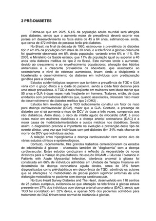 2 PRÉ-DIABETES

        Estima-se que em 2025, 5,4% da população adulta mundial será atingida
pelo diabetes, sendo que o aumento maior de prevalência deverá ocorrer nos
países em desenvolvimento na faixa etária de 45 a 64 anos, estimando-se, ainda,
que cerca de 472 milhões de pessoas terão pré-diabetes.
        No Brasil, no final da década de 1980, estimou-se a prevalência de diabetes
tipo 2 em 8% da população com mais de 30 anos, e a tolerância à glicose diminuída
foi igualmente observada em 8% desta população, variando entre 6% e 11%. Em
2005, o Ministério da Saúde estimou que 11% da população igual ou superior a 40
anos teria diabetes mellitus do tipo 2 no Brasil. Este número tende a aumentar,
devido ao crescimento e ao envelhecimento populacional, alteração dos hábitos
alimentares e a crescente prevalência da obesidade, que associados ao
sedentarismo e nível de estresse aumentado, levam ainda a dislipidemia e
hipertensão e desenvolvimento do diabetes em indivíduos com predisposição
genética para a doença.
        Estudos epidemiológicos sugerem que também a prevalência de TGD e GJA
varia com o grupo étnico e a idade do paciente, sendo a idade fator decisivo para
uma maior prevalência. A TGD é mais freqüente em mulheres com idade menor que
55 anos e GJA é duas vezes mais freqüente em homens. Trata-se, então, de duas
entidades com prevalências distintas que, quando associadas, oferecem risco maior
de desenvolvimento de diabetes mellitus tipo 2 (DM2) .
        Estudos têm revelado que a TGD isoladamente constitui um fator de risco
para doença cardiovascular (DCV), maior que a GJA. Contudo, a presença de
diabetes por si só aumenta o risco de DCV de duas a três vezes, comparado aos
não diabéticos. Além disso, o risco de infarto agudo do miocárdio (IAM) é cinco
vezes maior em mulheres diabéticas e a doença arterial coronariana (DAC) é a
maior causa de morbidade/mortalidade e custos médicos nos diabéticos. Sendo
assim, o diagnóstico precoce é importante na evolução e prevenção deste tipo de
evento clínico, uma vez que indivíduos com pré-diabetes têm 34% mais chance de
morrer de DCV que indivíduos sadios.
        A relação entre hiperglicemia e doença cardiovascular vem sendo alvo de
vários estudos clínicos e epidemiológicos.
        Contudo, recentemente, três grandes trabalhos correlacionaram os estados
de intolerância à glicose – chamados também de “disglicemia” com a doença
cardiovascular. Estes estudos conduziram a reflexão da necessidade de novas
diretrizes para o manejo do pré-diabetes. No estudo DIGAMI – Glucose Tolerance in
Patients with Acute Myocardial Infarction, tolerância anormal à glicose foi
constatada em 66% de indivíduos admitidos em Unidade de Terapia Intensiva em
decorrência de doença coronariana aguda destes, cerca de 35% foram
diagnosticados como pré-diabéticos em decorrência de TGD, admitindo os autores
que as alterações no metabolismo da glicose podem significar sintomas de uma
disfunção metabólica no paciente com doença cardiovascular.
        No Euro Heart Survey Diabetes and The Heart, desenvolvido em 110 centros
de 25 países europeus, evidenciou-se que alteração na tolerância à glicose estava
presente em 37% dos indivíduos com doença arterial coronariana (DAC), sendo que
TGD foi constatado em 32% deles, e apenas 50% dos pacientes admitidos para
tratamento de DAC tinham teste normal de tolerância à glicose.
 