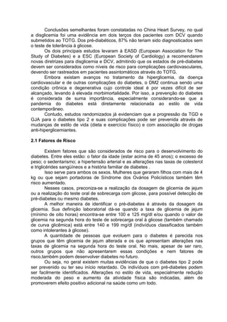 Conclusões semelhantes foram constatadas no China Heart Survey, no qual
a disglicemia foi uma evidência em dois terços dos pacientes com DCV quando
submetidos ao TOTG. Dos pré-diabéticos, 87% não teriam sido diagnosticados sem
o teste de tolerância à glicose.
       Os dois principais estudos levaram à EASD (European Association for The
Study of Diabetes) e a ESC (European Society of Cardiology) a recomendarem
novas diretrizes para disglicemia e DCV, admitindo que os estados de pré-diabetes
devem ser considerados como níveis de risco para complicações cardiovasculares,
devendo ser rastreados em pacientes assintomáticos através do TOTG.
       Embora existam avanços no tratamento da hiperglicemia, da doença
cardiovascular e de outras complicações do diabetes, o DM2 continua sendo uma
condição crônica e degenerativa cujo controle ideal é por vezes difícil de ser
alcançado, levando à elevada morbimortalidade. Por isso, a prevenção do diabetes
é considerada de suma importância, especialmente considerando-se que a
pandemia do diabetes está diretamente relacionada ao estilo de vida
contemporâneo.
       Contudo, estudos randomizados já evidenciam que a progressão da TGD e
GJA para o diabetes tipo 2 e suas complicações pode ser prevenida através de
mudanças de estilo de vida (dieta e exercício físico) e com associação de drogas
anti-hiperglicemiantes.

2.1 Fatores de Risco

         Existem fatores que são considerados de risco para o desenvolvimento do
diabetes. Entre eles estão: o fator da idade (estar acima de 45 anos); o excesso de
peso; o sedentarismo; a hipertensão arterial e as alterações nas taxas de colesterol
e triglicérides sangüíneos e a história familiar de diabetes .
         Isso serve para ambos os sexos. Mulheres que geraram filhos com mais de 4
kg ou que sejam portadoras de Síndrome dos Ovários Policísticos também têm
risco aumentado.
         Nesses casos, preconiza-se a realização da dosagem de glicemia de jejum
ou a realização do teste oral de sobrecarga com glicose, para possível detecção de
pré-diabetes ou mesmo diabetes.
         A melhor maneira de identificar o pré-diabetes é através da dosagem da
glicemia. Sua definição laboratorial dá-se quando a taxa de glicemia de jejum
(mínimo de oito horas) encontra-se entre 100 e 125 mg/dl e/ou quando o valor de
glicemia na segunda hora do teste de sobrecarga oral à glicose (também chamado
de curva glicêmica) está entre 140 e 199 mg/dl (indivíduos classificados também
como intolerantes à glicose).
         A quantidade de pessoas que evoluem para o diabetes é parecida nos
grupos que têm glicemia de jejum alterada e os que apresentam alterações nas
taxas de glicemia na segunda hora do teste oral. No mais, apesar de ser raro,
outros grupos que não apresentarem essas condições e nem fatores de
risco,também podem desenvolver diabetes no futuro.
         Ou seja, no geral existem muitas evidências de que o diabetes tipo 2 pode
ser prevenido ou ter seu início retardado. Os indivíduos com pré-diabetes podem
ser facilmente identificados. Alterações no estilo de vida, especialmente redução
moderada do peso e aumento da atividade física são indicadas, além de
promoverem efeito positivo adicional na saúde como um todo.
 