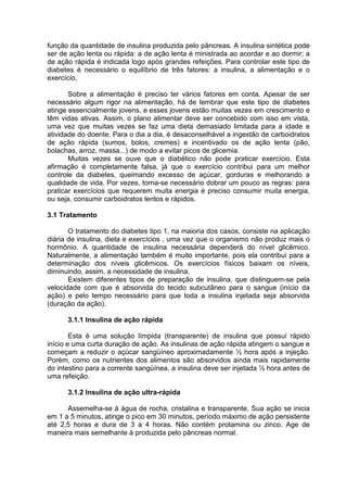 função da quantidade de insulina produzida pelo pâncreas. A insulina sintética pode
ser de ação lenta ou rápida: a de ação lenta é ministrada ao acordar e ao dormir; a
de ação rápida é indicada logo após grandes refeições. Para controlar este tipo de
diabetes é necessário o equilíbrio de três fatores: a insulina, a alimentação e o
exercício.

       Sobre a alimentação é preciso ter vários fatores em conta. Apesar de ser
necessário algum rigor na alimentação, há de lembrar que este tipo de diabetes
atinge essencialmente jovens, e esses jovens estão muitas vezes em crescimento e
têm vidas ativas. Assim, o plano alimentar deve ser concebido com isso em vista,
uma vez que muitas vezes se faz uma dieta demasiado limitada para a idade e
atividade do doente. Para o dia a dia, é desaconselhável a ingestão de carboidratos
de ação rápida (sumos, bolos, cremes) e incentivado os de ação lenta (pão,
bolachas, arroz, massa...) de modo a evitar picos de glicemia.
       Muitas vezes se ouve que o diabético não pode praticar exercício. Esta
afirmação é completamente falsa, já que o exercício contribui para um melhor
controle da diabetes, queimando excesso de açúcar, gorduras e melhorando a
qualidade de vida. Por vezes, torna-se necessário dobrar um pouco as regras: para
praticar exercícios que requerem muita energia é preciso consumir muita energia,
ou seja, consumir carboidratos lentos e rápidos.

3.1 Tratamento

       O tratamento do diabetes tipo 1, na maioria dos casos, consiste na aplicação
diária de insulina, dieta e exercícios , uma vez que o organismo não produz mais o
hormônio. A quantidade de insulina necessária dependerá do nível glicêmico.
Naturalmente, a alimentação também é muito importante, pois ela contribui para a
determinação dos níveis glicêmicos. Os exercícios físicos baixam os níveis,
diminuindo, assim, a necessidade de insulina.
       Existem diferentes tipos de preparação de insulina, que distinguem-se pela
velocidade com que é absorvida do tecido subcutâneo para o sangue (início da
ação) e pelo tempo necessário para que toda a insulina injetada seja absorvida
(duração da ação).

      3.1.1 Insulina de ação rápida

        Esta é uma solução límpida (transparente) de insulina que possui rápido
início e uma curta duração de ação. As insulinas de ação rápida atingem o sangue e
começam a reduzir o açúcar sangüíneo aproximadamente ½ hora após a injeção.
Porém, como os nutrientes dos alimentos são absorvidos ainda mais rapidamente
do intestino para a corrente sangüínea, a insulina deve ser injetada ½ hora antes de
uma refeição.

      3.1.2 Insulina de ação ultra-rápida

      Assemelha-se à água de rocha, cristalina e transparente. Sua ação se inicia
em 1 a 5 minutos, atinge o pico em 30 minutos, período máximo de ação persistente
até 2,5 horas e dura de 3 a 4 horas. Não contém protamina ou zinco. Age de
maneira mais semelhante à produzida pelo pâncreas normal.
 