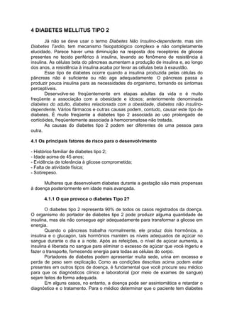 4 DIABETES MELLITUS TIPO 2
       Já não se deve usar o termo Diabetes Não Insulino-dependente, mas sim
Diabetes Tardio, tem mecanismo fisiopatológico complexo e não completamente
elucidado. Parece haver uma diminuição na resposta dos receptores de glicose
presentes no tecido periférico à insulina, levando ao fenômeno de resistência à
insulina. As células beta do pâncreas aumentam a produção de insulina e, ao longo
dos anos, a resistência à insulina acaba por levar as células beta à exaustão.
       Esse tipo de diabetes ocorre quando a insulina produzida pelas células do
pâncreas não é suficiente ou não age adequadamente O pâncreas passa a
produzir pouca insulina para as necessidades do organismo, tornando os sintomas
perceptíveis.
       Desenvolve-se freqüentemente em etapas adultas da vida e é muito
freqüente a associação com a obesidade e idosos; anteriormente denominada
diabetes do adulto, diabetes relacionada com a obesidade, diabetes não insulino-
dependente. Vários fármacos e outras causas podem, contudo, causar este tipo de
diabetes. É muito freqüente a diabetes tipo 2 associada ao uso prolongado de
corticóides, freqüentemente associada à hemocromatose não tratada.
       As causas do diabetes tipo 2 podem ser diferentes de uma pessoa para
outra.

4.1 Os principais fatores de risco para o desenvolvimento

- Histórico familiar de diabetes tipo 2;
- Idade acima de 45 anos;
- Evidência de tolerância à glicose comprometida;
- Falta de atividade física;
- Sobrepeso.

      Mulheres que desenvolvem diabetes durante a gestação são mais propensas
à doença posteriormente em idade mais avançada.

      4.1.1 O que provoca o diabetes Tipo 2?

       O diabetes tipo 2 representa 90% de todos os casos registrados da doença.
O organismo do portador de diabetes tipo 2 pode produzir alguma quantidade de
insulina, mas ela não consegue agir adequadamente para transformar a glicose em
energia.
       Quando o pâncreas trabalha normalmente, ele produz dois hormônios, a
insulina e o glucagon, tais hormônios mantém os níveis adequados de açúcar no
sangue durante o dia e a noite. Após as refeições, o nível de açúcar aumenta, a
insulina é liberada no sangue para eliminar o excesso de açúcar que você ingeriu e
fazer o transporte, fornecendo energia para todas as células do corpo.
       Portadores de diabetes podem apresentar muita sede, urina em excesso e
perda de peso sem explicação. Como as condições descritas acima podem estar
presentes em outros tipos de doença, é fundamental que você procure seu médico
para que os diagnósticos clínico e laboratorial (por meio de exames de sangue)
sejam feitos de forma adequada.
       Em alguns casos, no entanto, a doença pode ser assintomática e retardar o
diagnóstico e o tratamento. Para o médico determinar que o paciente tem diabetes
 