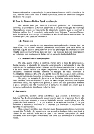 é necessário realizar uma avaliação do paciente com base no histórico familiar e de
vida, além de um exame físico e testes específicos, como um exame de dosagem
da glicose no sangue.

4.2 Cura do Diabetes Mellitus Tipo 2 por Cirurgia

       Um estudo feito por médicos franceses publicado na ScienceDirect,
confirmou o que médicos já haviam observado, a cirurgia de redução de estomago
(Gastroplastia) usada no tratamento da obesidade mórbida ajuda a controlar o
diabetes mellitus tipo 2, um estudo mais aprofundado feito por Francesco Rubino,
levou à criação de uma cirurgia no intestino que tem alta eficiência no tratamento da
diabetes tipo 2 para pessoas não obesas.

      4.2.1 Prevenção

       Como pouco se sabe sobre o mecanismo exato pelo qual a diabetes tipo 1 se
desenvolve, não existem medidas preventivas disponíveis para esta forma de
diabetes. Alguns estudos atribuíram um efeito de prevenção da amamentação em
relação ao desenvolvimento da diabetes tipo 1. Os riscos da diabetes tipo 2 podem
ser reduzidos com mudanças na dieta e com o aumento da atividade física.

      4.2.2 Prevenção das complicações

       De fato, quanto melhor o controle, menor será o risco de complicações.
Desta maneira, a educação do paciente, entendimento e participação é vital. Os
profissionais da saúde que tratam diabetes também tentam conscientizar o paciente
a se livrar certos hábitos que sejam prejudiciais à diabetes. Estes incluem o
tabagismo, colesterol elevado (controle ou redução da dieta, exercícios e
medicações), obesidade (mesmo uma perda modesta de peso pode ser benéfica),
pressão sanguínea alta (exercício e medicações, se necessário) e sedentarismo.
       Um artigo da Associação Americana de Diabetes recomenda manter um
peso saudável, e ter no mínimo 2½ horas de exercício por semana (uma simples
caminhada basta), não ingerir muita gordura, e comer uma boa quantidade de fibras
e grãos. Embora eles não recomendem o consumo de álcool, eles citam que o
consumo moderado de álcool pode reduzir o risco.

4.3 Tratamento

        Atualmente, existem várias substâncias que auxiliam o tratamento do
diabetes Tipo 2, diferenciadas pela maneira como agem no organismo. Como são
muitas e algumas possuem a mesma finalidade, vamos caracterizá-las em três
grupos de medicamentos: 1) os que auxiliam a secreção de insulina; 2) os que
diminuem a resistência insulínica e 3) aqueles que diminuem a velocidade de
digestão dos carboidratos.
        Hoje, existem remédios que misturam duas dessas características num único
comprimido. Contudo, não se preocupe com a escolha de algum deles, pois ficará a
critério do seu médico. Vale lembrar que o uso desses compostos não será
suficiente, caso não sejam combinados com uma boa alimentação e exercícios
físicos.
 