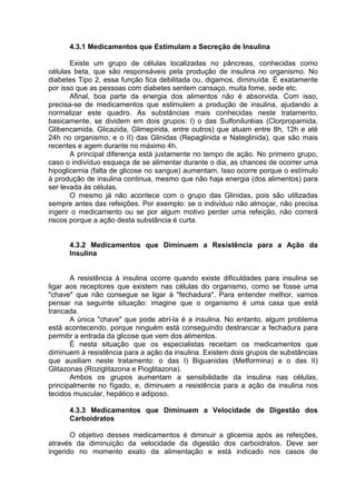 4.3.1 Medicamentos que Estimulam a Secreção de Insulina

       Existe um grupo de células localizadas no pâncreas, conhecidas como
células beta, que são responsáveis pela produção de insulina no organismo. No
diabetes Tipo 2, essa função fica debilitada ou, digamos, diminuída. É exatamente
por isso que as pessoas com diabetes sentem cansaço, muita fome, sede etc.
       Afinal, boa parte da energia dos alimentos não é absorvida. Com isso,
precisa-se de medicamentos que estimulem a produção de insulina, ajudando a
normalizar este quadro. As substâncias mais conhecidas neste tratamento,
basicamente, se dividem em dois grupos: I) o das Sulfoniluréias (Clorpropamida,
Glibencamida, Glicazida, Glimepirida, entre outros) que atuam entre 8h, 12h e até
24h no organismo; e o II) das Glinidas (Repaglinida e Nateglinida), que são mais
recentes e agem durante no máximo 4h.
       A principal diferença está justamente no tempo de ação. No primeiro grupo,
caso o indivíduo esqueça de se alimentar durante o dia, as chances de ocorrer uma
hipoglicemia (falta de glicose no sangue) aumentam. Isso ocorre porque o estímulo
à produção de insulina continua, mesmo que não haja energia (dos alimentos) para
ser levada às células.
       O mesmo já não acontece com o grupo das Glinidas, pois são utilizadas
sempre antes das refeições. Por exemplo: se o indivíduo não almoçar, não precisa
ingerir o medicamento ou se por algum motivo perder uma refeição, não correrá
riscos porque a ação desta substância é curta.


      4.3.2 Medicamentos que Diminuem a Resistência para a Ação da
      Insulina


       A resistência à insulina ocorre quando existe dificuldades para insulina se
ligar aos receptores que existem nas células do organismo, como se fosse uma
"chave" que não consegue se ligar à "fechadura". Para entender melhor, vamos
pensar na seguinte situação: imagine que o organismo é uma casa que está
trancada.
       A única "chave" que pode abrí-la é a insulina. No entanto, algum problema
está acontecendo, porque ninguém está conseguindo destrancar a fechadura para
permitir a entrada da glicose que vem dos alimentos.
       É nesta situação que os especialistas receitam os medicamentos que
diminuem à resistência para a ação da insulina. Existem dois grupos de substâncias
que auxiliam neste tratamento: o das I) Biguanidas (Metformina) e o das II)
Glitazonas (Roziglitazona e Pioglitazona).
       Ambos os grupos aumentam a sensibilidade da insulina nas células,
principalmente no fígado, e, diminuem a resistência para a ação da insulina nos
tecidos muscular, hepático e adiposo.

      4.3.3 Medicamentos que Diminuem a Velocidade de Digestão dos
      Carboidratos

       O objetivo desses medicamentos é diminuir a glicemia após as refeições,
através da diminuição da velocidade da digestão dos carboidratos. Deve ser
ingerido no momento exato da alimentação e está indicado nos casos de
 