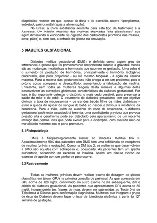 diagnóstico recente em que, apesar da dieta e do exercício, ocorre hiperglicemia,
sobretudo pós-prandial (após a alimentação).
       No Brasil, a única substância existente para este tipo de tratamento é a
Acarbose. Um inibidor intestinal das enzimas chamadas "alfa glicosidases" que
agem diminuindo a velocidade de digestão dos carboidratos (contidos nas massas,
arroz, pães) e, com isso, a entrada de glicose na circulação.


5 DIABETES GESTACIONAL

       Diabetes mellitus gestacional (DMG) é definida como algum grau de
intolerância a glicose que foi primeiramente reconhecida durante a gravidez. Várias
são as mudanças metabólicas e hormonais que ocorrem na gestação. Uma delas é
o aumento da produção de hormônios, principalmente o hormônio lactogênio
placentário, que pode prejudicar - ou até mesmo bloquear - a ação da insulina
materna. Para a maioria das gestantes isso não chega a ser um problema, pois o
próprio corpo compensa o desequilíbrio, aumentando a fabricação de insulina.
Entretanto, nem todas as mulheres reagem desta maneira e algumas delas
desenvolvem as elevações glicêmicas características do diabetes gestacional. Por
isso, é tão importante detectar o distúrbio, o mais cedo possível, para preservar a
saúde da mãe e do bebê. O tratamento do diabetes gestacional tem por objetivo
diminuir a taxa de macrossomia – os grandes bebês filhos de mães diabéticas –
evitar a queda do açúcar do sangue do bebê ao nascer e diminuir a incidência da
cesareana. Para a mãe, além de aumento do risco de cesareana, o diabetes
gestacional pode estar associado à toxemia, uma condição da gravidez que provoca
pressão alta e geralmente pode ser detectado pelo aparecimento de um inocente
inchaço das pernas, mas que pode evoluir para a eclâmpsia, com elevado risco de
mortalidade materno-fetal e parto prematuro.

5.1 Fisiopatologia

      DMG é fisiopatologicamente similar ao Diabetes Mellitus tipo 2.
Aproximadamente 90% das pacientes com DMG tem uma deficiência de receptores
de insulina (prévia a gestação). Como na DM tipo 2, as mulheres que desenvolvem
a DMG são aquelas com sobrepeso ou obesidade. As pacientes têm um apetite
aumentado, secundário ao excesso de insulina. Assim, um círculo vicioso de
excesso de apetite com um ganho de peso ocorre.

5.2 Rastreamento


        Todas as mulheres grávidas devem realizar exame de dosagem de glicose
plasmática em jejum (GPJ) na primeira consulta de pré-natal. As que apresentarem
GPJ acima de 126 mg/dl, confirmado em outro exame no dia subsequente, têm o
critério de diabetes gestacional. As pacientes que apresentarem GPJ acima de 85
mg/dl, independente dos fatores de risco, devem ser submetidas ao Teste Oral de
Tolerância a Glicose, para confirmação diagnóstica. Mulheres que integram o grupo
de risco do Diabetes devem fazer o teste de tolerância glicêmica a partir da 12°
semana de gestação.
 