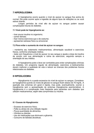 7 HIPERGLICEMIA

       A hiperglicemia ocorre quando o nível de açúcar no sangue fica acima do
normal. Ela pode ocorrer após a ingestão de alguns tipos de refeições ou se você
estiver doente.
       Longos períodos de nível alto de açúcar no sangue podem causar
complicações futuras do diabetes.

7.1 Você pode ter hiperglicemia se:

- tiver pouca insulina no organismo;
- comer demais;
- fizer menos exercícios que o de costume;
- apresentar estresse físico ou emocional.

7.2 Para evitar o aumento de nível de açúcar no sangue:

- mantenha seu tratamento medicamentoso, alimentação saudável e exercícios
físicos, conforme orientação médica.
- teste com frequência o nível de açúcar no seu sangue e ajuste a dose de insulina
de acordo com sua alimentação e rotina de exercícios, seguindo sempre a
orientação do seu médico.

       A hiperglicemia pode e deve ser combatida para evitar complicações crônicas
do diabetes. Um programa regular de alimentação, exercícios e medicamentos
devem melhorar a qualidade de vida e reduzir as chances dos problemas futuros
relacionados ao diabetes.


8 HIPOGLICEMIA
       Hipoglicemia é a queda excessiva do nível de açúcar no sangue. Considera-
se hipoglicemia quando os níveis de glicose no sangue ficam abaixo de 70 mg/dL. A
aparição dos sintomas em geral é rápida, mas pode, eventualmente, ocorrer a
hipoglicemia sem a apresentação de sintomas (hipoglicemia assintomática). A
hipoglicemia é a complicação mais freqüente para pacientes com diabetes que
utilizam medicamentos, sejam eles comprimidos ou insulina.




8.1 Causas da Hipoglicemia:

- Excesso de exercício físico.
- Falta ou atraso de uma refeição regular.
- Pouca quantidade de alimentos.
- Vômitos ou diarréia.
- Uso de medicações que diminuem a glicemia.
- Consumo de bebidas alcoólicas.
 