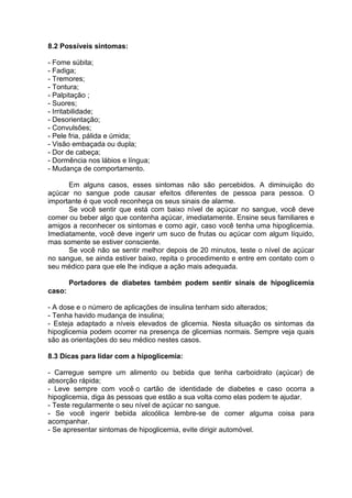 8.2 Possíveis sintomas:

- Fome súbita;
- Fadiga;
- Tremores;
- Tontura;
- Palpitação ;
- Suores;
- Irritabilidade;
- Desorientação;
- Convulsões;
- Pele fria, pálida e úmida;
- Visão embaçada ou dupla;
- Dor de cabeça;
- Dormência nos lábios e língua;
- Mudança de comportamento.

      Em alguns casos, esses sintomas não são percebidos. A diminuição do
açúcar no sangue pode causar efeitos diferentes de pessoa para pessoa. O
importante é que você reconheça os seus sinais de alarme.
      Se você sentir que está com baixo nível de açúcar no sangue, você deve
comer ou beber algo que contenha açúcar, imediatamente. Ensine seus familiares e
amigos a reconhecer os sintomas e como agir, caso você tenha uma hipoglicemia.
Imediatamente, você deve ingerir um suco de frutas ou açúcar com algum líquido,
mas somente se estiver consciente.
      Se você não se sentir melhor depois de 20 minutos, teste o nível de açúcar
no sangue, se ainda estiver baixo, repita o procedimento e entre em contato com o
seu médico para que ele lhe indique a ação mais adequada.

        Portadores de diabetes também podem sentir sinais de hipoglicemia
caso:

- A dose e o número de aplicações de insulina tenham sido alterados;
- Tenha havido mudança de insulina;
- Esteja adaptado a níveis elevados de glicemia. Nesta situação os sintomas da
hipoglicemia podem ocorrer na presença de glicemias normais. Sempre veja quais
são as orientações do seu médico nestes casos.

8.3 Dicas para lidar com a hipoglicemia:

- Carregue sempre um alimento ou bebida que tenha carboidrato (açúcar) de
absorção rápida;
- Leve sempre com você o cartão de identidade de diabetes e caso ocorra a
hipoglicemia, diga às pessoas que estão a sua volta como elas podem te ajudar.
- Teste regularmente o seu nível de açúcar no sangue.
- Se você ingerir bebida alcoólica lembre-se de comer alguma coisa para
acompanhar.
- Se apresentar sintomas de hipoglicemia, evite dirigir automóvel.
 