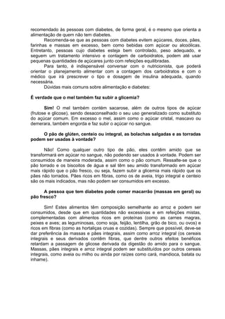 recomendado às pessoas com diabetes, de forma geral, é o mesmo que orienta a
alimentação de quem não tem diabetes.
       Recomenda-se que as pessoas com diabetes evitem açúcares, doces, pães,
farinhas e massas em excesso, bem como bebidas com açúcar ou alcoólicas.
Entretanto, pessoas cujo diabetes esteja bem controlado, peso adequado, e
seguem um tratamento intensivo e contagem de carboidratos, podem até usar
pequenas quantidades de açúcares junto com refeições equilibradas.
       Para tanto, é indispensável conversar com o nutricionista, que poderá
orientar o planejamento alimentar com a contagem dos carboidratos e com o
médico que irá prescrever o tipo e dosagem de insulina adequada, quando
necessária.
       Dúvidas mais comuns sobre alimentação e diabetes:

É verdade que o mel também faz subir a glicemia?

       Sim! O mel também contém sacarose, além de outros tipos de açúcar
(frutose e glicose), sendo desaconselhado o seu uso generalizado como substituto
do açúcar comum. Em excesso o mel, assim como o açúcar cristal, mascavo ou
demerara, também engorda e faz subir o açúcar no sangue.

     O pão de glúten, centeio ou integral, as bolachas salgadas e as torradas
podem ser usadas à vontade?

       Não! Como qualquer outro tipo de pão, eles contêm amido que se
transformará em açúcar no sangue, não podendo ser usados à vontade. Podem ser
consumidos de maneira moderada, assim como o pão comum. Ressalte-se que o
pão torrado e os biscoitos de água e sal têm seu amido transformado em açúcar
mais rápido que o pão fresco, ou seja, fazem subir a glicemia mais rápido que os
pães não torrados. Pães ricos em fibras, como os de aveia, trigo integral e centeio
são os mais indicados, mas não podem ser consumidos em excesso.

      A pessoa que tem diabetes pode comer macarrão (massas em geral) ou
pão fresco?

       Sim! Estes alimentos têm composição semelhante ao arroz e podem ser
consumidos, desde que em quantidades não excessivas e em refeições mistas,
complementadas com alimentos ricos em proteínas (como as carnes magras,
peixes e aves; as leguminosas, como soja, feijão, lentilha, grão de bico, ou ovos) e
ricos em fibras (como as hortaliças cruas e cozidas). Sempre que possível, deve-se
dar preferência às massas e pães integrais, assim como arroz integral (os cereais
integrais e seus derivados contêm fibras, que dentre outros efeitos benéficos
retardam a passagem de glicose derivada da digestão do amido para o sangue.
Massas, pães integrais e arroz integral podem ser substituídos por outros cereais
integrais, como aveia ou milho ou ainda por raízes como cará, mandioca, batata ou
inhame).
 