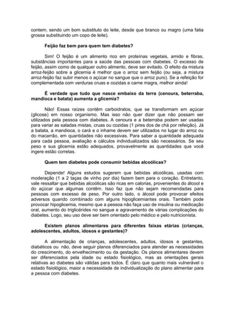 contem, sendo um bom substituto do leite, desde que branco ou magro (uma fatia
grossa substituindo um copo de leite).

      Feijão faz bem para quem tem diabetes?

        Sim! O feijão é um alimento rico em proteínas vegetais, amido e fibras,
substâncias importantes para a saúde das pessoas com diabetes. O excesso de
feijão, assim como de qualquer outro alimento, deve ser evitado. O efeito da mistura
arroz-feijão sobre a glicemia é melhor que o arroz sem feijão (ou seja, a mistura
arroz-feijão faz subir menos o açúcar no sangue que o arroz puro). Se a refeição for
complementada com verduras cruas e cozidas e carne magra, melhor ainda!

     É verdade que tudo que nasce embaixo da terra (cenoura, beterraba,
mandioca e batata) aumenta a glicemia?

        Não! Essas raízes contêm carboidratos, que se transformam em açúcar
(glicose) em nosso organismo. Mas isso não quer dizer que não possam ser
utilizados pela pessoa com diabetes. A cenoura e a beterraba podem ser usadas
para variar as saladas mistas, cruas ou cozidas (1 pires dos de chá por refeição). Já
a batata, a mandioca, o cará e o inhame devem ser utilizados no lugar do arroz ou
do macarrão, em quantidades não excessivas. Para saber a quantidade adequada
para cada pessoa, avaliação e cálculos individualizados são necessários. Se seu
peso e sua glicemia estão adequados, provavelmente as quantidades que você
ingere estão corretas.

      Quem tem diabetes pode consumir bebidas alcoólicas?

       Depende! Alguns estudos sugerem que bebidas alcoólicas, usadas com
moderação (1 a 2 taças de vinho por dia) fazem bem para o coração. Entretanto,
vale ressaltar que bebidas alcoólicas são ricas em calorias, provenientes do álcool e
do açúcar que algumas contêm. Isso faz que não sejam recomendadas para
pessoas com excesso de peso. Por outro lado, o álcool pode provocar efeitos
adversos quando combinado com alguns hipoglicemiantes orais. Também pode
provocar hipoglicemia, mesmo que a pessoa não faça uso de insulina ou medicação
oral, aumento do triglicérides no sangue e agravamento de várias complicações do
diabetes. Logo, seu uso deve ser bem orientado pelo médico e pelo nutricionista.

      Existem planos alimentares para diferentes faixas etárias (crianças,
adolescentes, adultos, idosos e gestantes)?

        A alimentação de crianças, adolescentes, adultos, idosos e gestantes,
diabéticos ou não, deve seguir planos diferenciados para atender as necessidades
do crescimento, do envelhecimento ou da gestação. Os planos alimentares devem
ser diferenciados pela idade ou estado fisiológico, mas as orientações gerais
relativas ao diabetes são válidas para todos. É claro que quanto mais vulnerável o
estado fisiológico, maior a necessidade de individualização do plano alimentar para
a pessoa com diabetes.
 