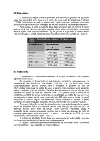 2.2 Diagnóstico

      O diagnóstico de pré-diabetes pode ser feito através da glicemia de jejum (no
caso dos pacientes com GJA) ou a partir do teste oral de tolerância à glicose
(TOTG). Este teste é um método laboratorial, cujo fundamento se baseia em avaliar
à capacidade pancreática de liberação de insulina mediante sobrecarga de glicose.
      Para realizar o teste o paciente deve estar em jejum por no mínimo 8 horas,
quando terá sua glicemia de jejum dosada. Após este procedimento, o paciente
deverá ingerir uma solução contendo 75g de glicose e a glicemia é medida então
120 minutos após, sendo os resultados avaliados conforme descrição na Tabela 1.




2.3 Tratamento

        O tratamento do pré-diabetes se baseia na adoção de medidas que busquem
a prevenção do DM2.
        Os desafios no tratamento do pré-diabetes consistem, primariamente, na
identificação dos indivíduos suscetíveis, uma vez que um terço dos casos
subdiagnosticados poderá evoluir para o diabetes. A garantia de que as
intervenções intensivas no estilo de vida, a serem implementadas pelo paciente,
reflete um destes grandes desafios. Estudos têm demonstrado que as intervenções
intensas no estilo de vida do paciente com TGD podem levar à redução de
incidência de DM2 de forma importante. A modificação do estilo de vida deve ser
considerada o passo inicial para prevenção do DM, visto que a perda ponderal,
associada à prática regular de exercícios físicos também o levarão a perda
ponderal, redução de lípides e pressão arterial, diminuindo o risco cardiovascular.
        Com a modificação no padrão alimentar e incorporação de no mínimo quatro
horas de atividade física por semana, houve uma redução de 58% do risco de
diabetes durante cinco anos do estudo Finish Diabetes Prevention Study. A
avaliação desta mesma população mostrou que o efeito da redução de risco se
manteve após quatro anos do termino do estudo com redução de 35% de novos
casos de DM2 em indivíduos com TGD(21).
        A prática de atividade física deve ser vigorosamente estimulada, contudo,
impõe-se uma avaliação cardiovascular criteriosa prévia.
        A Tabela 2 demonstra opções de Programas de Atividade Física – Aeróbicos
e de Resistência – que poderão ser recomendados.
 