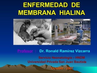 ENFERMEDAD  DE MEMBRANA  HIALINA Profesor   :   Dr. Ronald Ramírez Vizcarra   Servicio Neonatología – HNDM    Universidad Privada San Juan Bautista Octubre - 2007 