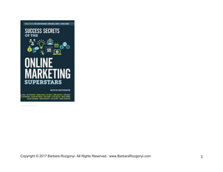 Copyright © 2017 Barbara Rozgonyi. All Rights Reserved. www.BarbaraRozgonyi.com 1
Congrats! You’re on your way to learning
how to perfect PR [Personality+Reputation]!
To get you started, here’s Barbara
Rozgonyi’s PR chapter from “Online
Marketing Superstars.”
With an author list that reads like the
“who’s who” in online marketing, a new
book sets out to deliver superstar secrets
every online marketer can use to
dramatically improve their visibility, their
relationships, and customer ROI
immediately.
The new edition of Success Secrets of The
Online Marketing Superstars spotlights the
advancing landscape of online marketing and
introduces readers to 24 innovators who
have redefined it.
Authors include Brian Clark, Jay Baer, John
Jantsch, Sonia Simone, Mitch Meyerson,
Donna Moritz, Denise Wakeman, Barbara
Rozgonyi, Brain Dean, Syed Balkhi, Eric
Ward, Andrea Vahl, Beth Hayden, Lou
Bortone, Viveka von Rosen, Stephan
Hovnanian, Jason van Orden, Sue B.
Zimmerman, Kim Garst, Bob Baker, Kim
Dushinski, Ian Cleary, and Craig Valentine.
“Today, everybody who wants to stand
out needs to be a thought leader. PR is
the easiest way to get there.” Barbara
Rozgonyi, Top 50 PR Blogger/Top 12
Twitter PR Expert/Top 50 Content
Marketing Influencers on Twitter
 