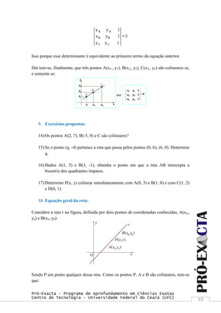 Pró-Exacta – Programa de Aprofundamento em Ciências Exatas
Centro de Tecnologia – Universidade Federal do Ceará (UFC) 10
Isso porque esse determinante é equivalente ao primeiro termo da equação anterior.
Daí tem-se, finalmente, que três pontos A(x1,, y1), B(x2,, y2), C(x3,, y3) são colineares se,
e somente se:
9. Exercícios propostos:
14) Os pontos A(2, 7); B(-3, 0) e C são colineares?
15) Se o ponto (q, -4) pertence a reta que passa pelos pontos (0, 6); (6, 0). Determine
q.
16) Dados A(1, 5) e B(3, -1), obtenha o ponto em que a reta AB intercepta a
bissetriz dos quadrantes ímpares.
17) Determine P(x, y) colinear simultaneamente com A(0, 3) e B(1, 0) e com C(1, 2)
e D(0, 1).
10. Equação geral da reta:
Considere a reta r na figura, definida por dois pontos de coordenadas conhecidas, A(xa,,
ya) e B(xb, yb):
Sendo P um ponto qualquer dessa reta. Como os pontos P, A e B são colineares, tem-se
que:
 