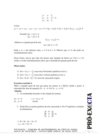 Pró-Exacta – Programa de Aprofundamento em Ciências Exatas
Centro de Tecnologia – Universidade Federal do Ceará (UFC) 11
Assim,
𝑦1 𝑥 + 𝑥2 𝑦 + 𝑥1 𝑦2 − 𝑥2 𝑦1 − 𝑥1 𝑦 − 𝑦2 𝑥 = 0 → 𝑦1 − 𝑦2 𝑥 + 𝑥2 − 𝑥1 𝑦 + 𝑥1 𝑦2
− 𝑥2 𝑦1
= 0
Fazendo: 𝑦1 − 𝑦2 = 𝑎
𝑥2 − 𝑥1 = 𝑏
𝑥1 𝑦2
− 𝑥2 𝑦1
= 𝑐
Obtém-se a equação geral da reta:
𝑎𝑥 + 𝑏𝑦 + 𝑐 = 0
Onde a, b, c são números reais, a ≠ 0 ou b ≠ 0. Observe que a e b não pode ser
simultaneamente nulos.
Dessa forma, tem-se que toda reta possui uma equação da forma 𝑎𝑥 + 𝑏𝑦 + 𝑐 = 0,
sendo a e b não simultaneamente nulos, que é chamada de equação geral da reta.
Observações:
1) Se a = 0, y = −
𝑐
𝑏
e essa reta é horizontal, paralela ao eixo x;
2) Se b = 0, y = −
𝑐
𝑎
e essa reta é vertical, paralela ao eixo y;
3) Se c =0, ax – by = 0 e essa reta passa pela origem.
Exercício resolvido 4:
Obter a equação geral da reta que passa nos pontos A e B(4,6). Sendo o ponto A
interseção das retas de equações 2x + y – 6 =0 e 2x – y – 6 =0.
Solução:
1. As coordenadas do ponto A são solução do sistema:
2x + y = 6 → x = 3 e y = 0
2x – y = 6 A(3,0)
2. Sendo P(x,y) o ponto genérico da reta r procurada A, B e P respeitam a condição
de alinhamento
3 0 1
4 6 1
𝑥 𝑦 1
= 0
→ 18 + 4y – 6x – 3y = 0
→ y – 6x + 18 = 0
 