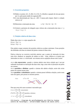 Pró-Exacta – Programa de Aprofundamento em Ciências Exatas
Centro de Tecnologia – Universidade Federal do Ceará (UFC) 12
11. Exercícios propostos:
18) Dados os pontos A(1, 2), B(2, 2) e C(4, 3), obtenha a equação da reta que passa
por A e pelo ponto médio do segmento BC.
19) A reta determinada por A(p, q) e B(7, 3) passa pela origem. Qual é a relação
entre p e q?
20) Determine a interseção das retas x -5y = 14 e 3x + 2y = -9.
21) Calcule o perímetro do triângulo cujos vértices são a interseções das retas x + y
= 6, x = 1 e y = 1.
12. Posições relativas de duas retas:
Dadas duas retas r e s cujas equações são
(r) a1x + b1y = c1
(s) a2x + b2y = c2
Elas podem ocupar somente três posições relativas ao plano cartesiano. Essas posições
são definidas com base no número de pontos comuns às duas retas.
Pode-se observar no exercício resolvido anterior, que o ponto de interseção de duas
retas deve obedecer as equações de ambas as retas. Logo, obtêm-se os pontos que
intercedem às retas r e s resolvendo um sistema com as equações dessas retas Assim:
-r e s são concorrentes: quando o sistema admite uma única solução que é um par
ordenado localizado na interseção das duas retas, logo, essas retas só possuem um ponto
em comum.
-r e s paralelas e distintas: quando o sistema não admite solução, assim não existe
ponto em comum nessas retas.
-r e s paralelas e coincidentes: quando o sistema possui infinitas soluções, assim essas
retas são iguais, pois possui os mesmos pontos.
r x s r ∩ s = 0 r = s
Para que esses três casos ocorram é necessário que:
r x s ↔
𝑎1
𝑎2
≠
𝑏1
𝑏2
(concorrentes)
r∩s=0 ↔
𝑎1
𝑎2
=
𝑏1
𝑏2
≠
𝑐1
𝑐2
(paralelas e distintas)
r = s ↔
𝑎1
𝑎2
=
𝑏1
𝑏2
=
𝑐1
𝑐2
(coincidentes)
 