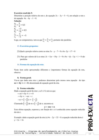 Pró-Exacta – Programa de Aprofundamento em Ciências Exatas
Centro de Tecnologia – Universidade Federal do Ceará (UFC) 13
Exercício resolvido 5:
Determine a posição relativa da reta r, de equação 2x – 3y + 5 = 0, em relação a reta s
de equação 4x – 6y - 1 = 0.
Solução:
𝑎1
𝑎2
=
2
4
= 0,5
𝑏1
𝑏2
=
−3
−6
= 0,5
𝑐1
𝑐2
=
5
−1
= −5
Logo, ao compararmos, tem-se que
𝑎1
𝑎2
=
𝑏1
𝑏2
≠
𝑐1
𝑐2
, portanto são paralelas.
13. Exercícios propostos:
22) Qual a posição relativa entre as retas 3x – y – 7 = 0 e 6x -2y + 17 = 0
23) Para que valores de k as retas ( k + 1)x + 10y - 1 = 0 e 8x + (k - 1)y + 1 = 0 são
paralelas
14. Formas da equação da reta:
Neste item serão apresentadas diferentes e importantes formas da equação da reta,
observe:
1) Forma geral:
Viu-se que dada uma reta r, podemos determinar pelo menos uma equação do tipo
𝒂𝒙 + 𝒃𝒚 + 𝒄 = 𝟎, denominada de equação geral da reta.
2) Forma reduzida:
Dada a equação geral da reta r, se b ≠ 0, tem-se que:
→ 𝑎𝑥 + 𝑏𝑦 + 𝑐 = 0
→ 𝑏𝑦 = −𝑎𝑥 − 𝑐
→𝑦 = −
𝑎
𝑏
𝑥 + −
𝑐
𝑏
Chamando −
𝑎
𝑏
de m e −
𝑐
𝑏
de n. encontra-se:
𝒚 = 𝒎𝒙 + 𝒏
Essa ultima equação, expressa y em função de x e é conhecida como equação reduzida
da reta r.
Exemplo: dada a equação geral da reta (s) 4x – 2y + 32 = 0 a equação reduzida desta é
y = 2x + 16.
 