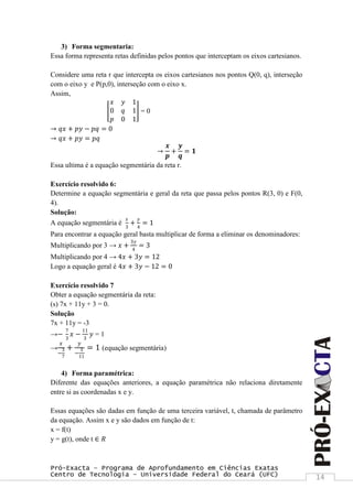 Pró-Exacta – Programa de Aprofundamento em Ciências Exatas
Centro de Tecnologia – Universidade Federal do Ceará (UFC) 14
3) Forma segmentaria:
Essa forma representa retas definidas pelos pontos que interceptam os eixos cartesianos.
Considere uma reta r que intercepta os eixos cartesianos nos pontos Q(0, q), interseção
com o eixo y e P(p,0), interseção com o eixo x.
Assim,
𝑥 𝑦 1
0 𝑞 1
𝑝 0 1
= 0
→ 𝑞𝑥 + 𝑝𝑦 − 𝑝𝑞 = 0
→ 𝑞𝑥 + 𝑝𝑦 = 𝑝𝑞
→
𝒙
𝒑
+
𝒚
𝒒
= 𝟏
Essa ultima é a equação segmentária da reta r.
Exercício resolvido 6:
Determine a equação segmentária e geral da reta que passa pelos pontos R(3, 0) e F(0,
4).
Solução:
A equação segmentária é
𝑥
3
+
𝑦
4
= 1
Para encontrar a equação geral basta multiplicar de forma a eliminar os denominadores:
Multiplicando por 3 → 𝑥 +
3𝑦
4
= 3
Multiplicando por 4 → 4𝑥 + 3𝑦 = 12
Logo a equação geral é 4𝑥 + 3𝑦 − 12 = 0
Exercício resolvido 7
Obter a equação segmentária da reta:
(s) 7x + 11y + 3 = 0.
Solução
7x + 11y = -3
→−
7
3
𝑥 −
11
3
𝑦 = 1
→
𝑥
−
3
7
+
𝑦
−
3
11
= 1 (equação segmentária)
4) Forma paramétrica:
Diferente das equações anteriores, a equação paramétrica não relaciona diretamente
entre si as coordenadas x e y.
Essas equações são dadas em função de uma terceira variável, t, chamada de parâmetro
da equação. Assim x e y são dados em função de t:
x = f(t)
y = g(t), onde t ∈ 𝑅
 