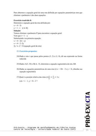 Pró-Exacta – Programa de Aprofundamento em Ciências Exatas
Centro de Tecnologia – Universidade Federal do Ceará (UFC) 15
Para obtermos a equação geral de uma reta definida por equações paramétricas tem que
eliminar o parâmetro t das duas equações.
Exercício resolvido 8:
Determine a equação geral da reta definida por:
x = 4 + 2t
y = 1 – t (𝑡 ∈ 𝑅)
Solução:
Vamos eliminar o parâmetro P para encontrar a equação geral:
Vem que t = 1 – y
Substituindo t na primeira equação:
x = 4 + 2(1 - y)
x = 4 + 2 -2y
2y +x -2 = 0 (equação geral da reta)
15. Exercícios propostos:
24) Dada a reta r que passa pelos pontos (3, 2) e (1, 0), dê sua expressão na forma
reduzida
25) Dados A(3, 10) e B(-6, -5), determine a equação segmentária da reta AB.
26) Dadas as equações paramétricas de uma reta (r) x = 10t – 2 e y = 3t, obtenha sua
equação segmentária
27) Qual é a posição relativa das retas (r)
𝑥
2
3
+
𝑦
−2
= 1 e
(s)x = t – 1, y = 3t - 2 ?
 