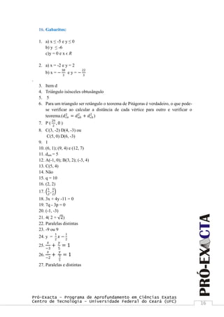 Pró-Exacta – Programa de Aprofundamento em Ciências Exatas
Centro de Tecnologia – Universidade Federal do Ceará (UFC) 16
16. Gabaritos:
1. a) x ≤ -5 e y ≤ 0
b) y ≤ -6
c)y = 0 e x ϵ R
2. a) x = -2 e y = 2
b) x = −
38
3
e y = −
22
3
.
3. Item d
4. Triângulo isósceles obtusângulo
5. 5
6. Para um triangulo ser retângulo o teorema de Pitágoras é verdadeiro, o que pode-
se verificar ao calcular a distância de cada vértice para outro e verificar o
teorema.(𝑑 𝑐𝑎
2
= 𝑑 𝑎𝑏
2
+ 𝑑 𝑐𝑏
2
)
7. P (
29
2
, 0 )
8. C(3, -2) D(4, -3) ou
C(5, 0) D(6, -3)
9. 1
10. (6, 1); (9, 4) e (12, 7)
11. dam = 5
12. A(-1, 0); B(3, 2); (-3, 4)
13. C(5, 4)
14. Não
15. q = 10
16. (2, 2)
17.
1
2
,
3
2
18. 3x + 4y -11 = 0
19. 7q - 3p = 0
20. (-1, -3)
21. 4( 2 + 2)
22. Paralelas distintas
23. -9 ou 9
24. y =
1
2
𝑥 −
1
2
25.
𝑥
−3
+
𝑦
5
= 1
26.
𝑥
−2
+
𝑦
3
5
= 1
27. Paralelas e distintas
 