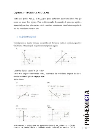Pró-Exacta – Programa de Aprofundamento em Ciências Exatas
Centro de Tecnologia – Universidade Federal do Ceará (UFC) 17
Capítulo 2 - TEOREMA ANGULAR
Dados dois pontos A(x1,y1) e B(x2,y2) no plano cartesiano, existe uma única reta que
passa por esses dois pontos. Para a determinação da equação de uma reta existe a
necessidade de duas informações e dois conceitos importantes: o coeficiente angular da
reta e o coeficiente linear da reta.
1. Coeficiente angular
Consideremos o ângulo formado no sentido anti-horário a partir do semi-eixo positivo
Ox até uma reta qualquer. Vejamos os exemplos a seguir:
Lembrete! Temos sempre 0º ≤ θ < 180º
Sendo θ o ângulo considerado acima, chamamos de coeficiente angular da reta o
número real m tal que: m = tg θ; θ ≠ 90º
Assim temos:
 