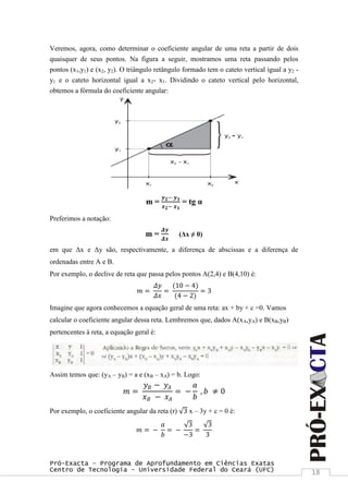 Pró-Exacta – Programa de Aprofundamento em Ciências Exatas
Centro de Tecnologia – Universidade Federal do Ceará (UFC) 18
Veremos, agora, como determinar o coeficiente angular de uma reta a partir de dois
quaisquer de seus pontos. Na figura a seguir, mostramos uma reta passando pelos
pontos (x1,y1) e (x2, y2). O triângulo retângulo formado tem o cateto vertical igual a y2 -
y1 e o cateto horizontal igual a x2- x1. Dividindo o cateto vertical pelo horizontal,
obtemos a fórmula do coeficiente angular:
m =
𝒚 𝟐− 𝒚 𝟏
𝒙 𝟐− 𝒙 𝟏
= tg α
Preferimos a notação:
m =
𝜟𝒚
𝜟𝒙
(Δx ≠ 0)
em que Δx e Δy são, respectivamente, a diferença de abscissas e a diferença de
ordenadas entre A e B.
Por exemplo, o declive de reta que passa pelos pontos A(2,4) e B(4,10) é:
𝑚 =
𝛥𝑦
𝛥𝑥
=
(10 − 4)
(4 − 2)
= 3
Imagine que agora conhecemos a equação geral de uma reta: ax + by + c =0. Vamos
calcular o coeficiente angular dessa reta. Lembremos que, dados A(xA,yA) e B(xB,yB)
pertencentes à reta, a equação geral é:
Assim temos que: (yA – yB) = a e (xB – xA) = b. Logo:
𝑚 =
𝑦 𝐵 − 𝑦𝐴
𝑥 𝐵 − 𝑥 𝐴
= −
𝑎
𝑏
, 𝑏 ≠ 0
Por exemplo, o coeficiente angular da reta (r) 3 x – 3y + c = 0 é:
𝑚 = −
𝑎
𝑏
= −
3
−3
=
3
3
 