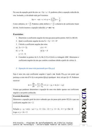 Pró-Exacta – Programa de Aprofundamento em Ciências Exatas
Centro de Tecnologia – Universidade Federal do Ceará (UFC) 19
No caso da equação geral da reta: ax + by + c = 0, podemos obter a equação reduzida da
reta. Isolando y e dividindo tudo por b teremos:
𝑏𝑦 = −𝑎𝑥 − 𝑐 => 𝑦 =
−𝑎
𝑏
𝑥 −
𝑐
𝑏
Como sabemos, m =
−𝑎
𝑏
. Podemos então definir n =
−𝑐
𝑏
e chamá-lo de coeficiente linear
da reta. Assim teremos a equação reduzida: y = mx + n
Exercícios:
1. Determine o coeficiente angular da reta que passa pelos pontos A(0,3) e B(3,0)
2. Qual o coeficiente angular da reta 5x + 3y + 13 = 0?
3. Calcule o coeficiente angular das retas:
a) 2x + 5 = 2y c) x = 9
b) x = 5t d) 3y = -5
y = 2 – 3t
4. Considere os pontos A(-5,-3), B(-2,12) e C(4,6) e o triângulo ABC. Determine o
coeficiente angular da reta que contém a mediana obtida a partir do vértice A.
2. Equação de uma reta passando por P(x0,y0)
Seja r uma reta cujo coeficiente angular é igual a m. Sendo P(x0,y0) um ponto que
pertença a esta reta (P ∈ r) e um ponto Q(x,y) qualquer de r, tal que Q ≠ P. Podemos
escrever:
𝑚 =
𝛥𝑦
𝛥𝑥
=
𝑦 − 𝑦0
𝑥 − 𝑥0
=> 𝑦 − 𝑦0 = 𝑚. 𝑥 − 𝑥0
Vemos que podemos determinar a equação de uma reta dados apenas seu coeficiente
angular e um ponto conhecido.
Exercício Resolvido:
Determine a equação geral da reta s sabendo que ela passa pelo ponto P(2,6) e que seu
coeficiente angular é m = 2.
Solução: y – y0 = m.(x – x0) => y – 6 = 2.(x – 2) => y – 6 = 2x – 4 => y = 2x + 2
Logo, s: y = 2x + 2.
 