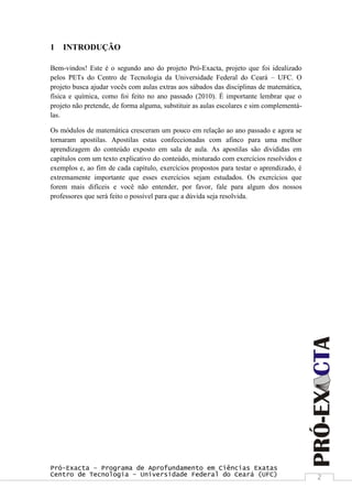 Pró-Exacta – Programa de Aprofundamento em Ciências Exatas
Centro de Tecnologia – Universidade Federal do Ceará (UFC) 2
1 INTRODUÇÃO
Bem-vindos! Este é o segundo ano do projeto Pró-Exacta, projeto que foi idealizado
pelos PETs do Centro de Tecnologia da Universidade Federal do Ceará – UFC. O
projeto busca ajudar vocês com aulas extras aos sábados das disciplinas de matemática,
física e química, como foi feito no ano passado (2010). É importante lembrar que o
projeto não pretende, de forma alguma, substituir as aulas escolares e sim complementá-
las.
Os módulos de matemática cresceram um pouco em relação ao ano passado e agora se
tornaram apostilas. Apostilas estas confeccionadas com afinco para uma melhor
aprendizagem do conteúdo exposto em sala de aula. As apostilas são divididas em
capítulos com um texto explicativo do conteúdo, misturado com exercícios resolvidos e
exemplos e, ao fim de cada capítulo, exercícios propostos para testar o aprendizado, é
extremamente importante que esses exercícios sejam estudados. Os exercícios que
forem mais difíceis e você não entender, por favor, fale para algum dos nossos
professores que será feito o possível para que a dúvida seja resolvida.
 