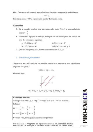 Pró-Exacta – Programa de Aprofundamento em Ciências Exatas
Centro de Tecnologia – Universidade Federal do Ceará (UFC) 20
Obs.: Caso a reta seja reta seja perpendicular ao eixo dos x, sua equação será dada por:
𝑥 = 𝑥0
Pois nesse caso α = 90° e o coeficiente angular da reta não existe.
Exercícios
5. Dê a equação geral da reta que passa pelo ponto P(2,-5) e tem coeficiente
angular −
4
5
6. Determine a equação da reta que passa por P e tem inclinação α em relação ao
eixo dos x nos casos seguintes:
a) P(-1,8) e α = 60° c) P(3,-1) e α = 0°
b) P(3,-5) e α = 90° d) P(2,-2) e α = arc tg 3
7. Qual é a equação do feixe de retas concorrentes em P(-3,2)?
3. Condição de paralelismo
“Duas retas, r e s, não verticais, são paralelas entre si se, e somente se, seus coeficientes
angulares são iguais.”
𝑟//𝑠 ⇔ 𝑚 𝑟 = 𝑚 𝑟
Demonstração
r // s ⇔ 𝛼 𝑟 = 𝛼 𝑠 ⇔ 𝑡𝑔 𝛼 𝑟 = 𝑡𝑔 𝛼 𝑠 ⇔ 𝒎 𝒓 = 𝒎 𝒔
Exercício Resolvido:
Verifique se as retas (r) 3x + 6y - 1 = 0 e (s) 2x + 4y + 7 = 0 são paralelas.
Solução:
mr = −
𝑎1
𝑏1
= −
3
6
= −
1
2
ms = −
𝑎2
𝑏2
= −
2
4
= −
1
2
Como mr = ms, temos que as duas retas são paralelas.
 