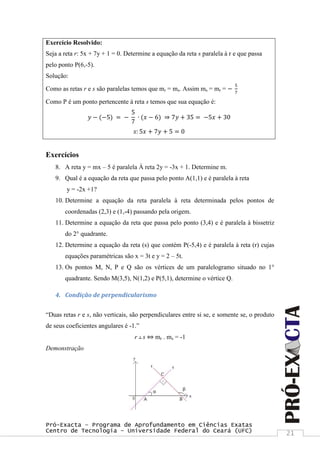 Pró-Exacta – Programa de Aprofundamento em Ciências Exatas
Centro de Tecnologia – Universidade Federal do Ceará (UFC) 21
Exercício Resolvido:
Seja a reta r: 5x + 7y + 1 = 0. Determine a equação da reta s paralela à r e que passa
pelo ponto P(6,-5).
Solução:
Como as retas r e s são paralelas temos que mr = ms. Assim ms = mr = −
5
7
Como P é um ponto pertencente à reta s temos que sua equação é:
𝑦 − (−5) = −
5
7
∙ (𝑥 − 6) ⇒ 7𝑦 + 35 = −5𝑥 + 30
𝑠: 5𝑥 + 7𝑦 + 5 = 0
Exercícios
8. A reta y = mx – 5 é paralela À reta 2y = -3x + 1. Determine m.
9. Qual é a equação da reta que passa pelo ponto A(1,1) e é paralela à reta
y = -2x +1?
10. Determine a equação da reta paralela à reta determinada pelos pontos de
coordenadas (2,3) e (1,-4) passando pela origem.
11. Determine a equação da reta que passa pelo ponto (3,4) e é paralela à bissetriz
do 2° quadrante.
12. Determine a equação da reta (s) que contém P(-5,4) e é paralela à reta (r) cujas
equações paramétricas são x = 3t e y = 2 – 5t.
13. Os pontos M, N, P e Q são os vértices de um paralelogramo situado no 1°
quadrante. Sendo M(3,5), N(1,2) e P(5,1), determine o vértice Q.
4. Condição de perpendicularismo
“Duas retas r e s, não verticais, são perpendiculares entre si se, e somente se, o produto
de seus coeficientes angulares é -1.”
r ┴ s ⇔ mr . ms = -1
Demonstração
 