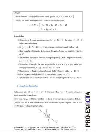 Pró-Exacta – Programa de Aprofundamento em Ciências Exatas
Centro de Tecnologia – Universidade Federal do Ceará (UFC) 23
Solução:
Como as retas r e s são perpendiculares temos que mr . ms = -1. Assim ms =
7
5
Como P é um ponto pertencente à reta s temos que sua equação é:
𝑦 − −5 =
7
5
∙ 𝑥 − 6 ⇒ 5𝑦 + 25 = 7𝑥 − 42
𝑠: 7𝑥 − 5𝑦 − 67 = 0
Exercícios
14. Determine p de modo que as retas (r) -2x + (p - 7)y + 3 = 0 e (s) px + y – 13 = 0
sejam perpendiculares.
15. Se
𝑥
𝑎
+
𝑦
𝑏
= 1 e Ax + By + c = 0 são retas perpendiculares, calcule bA + aB.
16. Qual o coeficiente angular da mediatriz do segmento que une os pontos (-2,-1) e
(8,3)?
17. Determine a equação da reta que passa pelo ponto (-5,4) e é perpendicular à reta
5x – 4y + 7 = 0.
18. Determine a equação da reta perpendicular à reta x = y e que passa pela
intesecção das retas 2x – 3y – 1 = 0 e 3x – y – 2 = 0.
19. Determine o pé da perpendicular baixada de P(-2,1) sobre (r) 2x – y – 20 = 0
20. Qual é o ponto simétrico de P(2,3) com relação à reta y = x – 3?
21. Determine a reta s, simétrica de (r) x – y + 1 = 0 em relação a (t) 2x + y + 4 = 0
5. Ângulo de duas retas
Dadas duas retas (r) a1x + b1y + c1 = 0 e (s) a2x + b2y + c2 = 0, vamos calcular os
ângulos que elas determinam.
Se r // s ou r ┴ s, o problema é imediato; portanto deixaremos esses dois casos de lado.
Quando duas retas são concorrentes, elas determinam quatro ângulos, dois a dois
opostos pelos vértices (e congruentes).
 