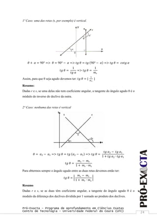 Pró-Exacta – Programa de Aprofundamento em Ciências Exatas
Centro de Tecnologia – Universidade Federal do Ceará (UFC) 24
1º Caso: uma das retas (s, por exemplo) é vertical.
𝜃 + 𝛼 = 90° => 𝜃 = 90° − 𝛼 => 𝑡𝑔 𝜃 = 𝑡𝑔 90° − 𝛼 => 𝑡𝑔 𝜃 = 𝑐𝑜𝑡𝑔 𝛼
𝑡𝑔 𝜃 =
1
𝑡𝑔 𝛼
=> 𝑡𝑔 𝜃 =
1
𝑚 𝑟
Assim, para que θ seja agudo devemos ter: 𝑡𝑔 𝜃 = |
1
𝑚 𝑟
|
Resumo:
Dadas r e s, se uma delas não tem coeficiente angular, a tangente do ângulo agudo θ é o
módulo do inverso do declive da outra.
2° Caso: nenhuma das retas é vertical
𝜃 = 𝛼2 − 𝛼1 => 𝑡𝑔 𝜃 = 𝑡𝑔 𝛼2 − 𝛼1 => 𝑡𝑔 𝜃 =
𝑡𝑔 𝛼2 − 𝑡𝑔 𝛼1
1 + 𝑡𝑔 𝛼2 ∙ 𝑡𝑔 𝛼1
𝑡𝑔 𝜃 =
𝑚 𝑠 − 𝑚 𝑟
1 + 𝑚 𝑟 ∙ 𝑚 𝑠
Para obtermos sempre o ângulo agudo entre as duas retas devemos então ter:
𝑡𝑔 𝜃 =
𝑚 𝑠 − 𝑚 𝑟
1 + 𝑚 𝑟 ∙ 𝑚 𝑠
Resumo
Dadas r e s, se as duas têm coeficiente angular, a tangente do ângulo agudo θ é o
modulo da diferença dos declives dividida por 1 somado ao produto dos declives.
 