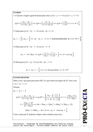 Pró-Exacta – Programa de Aprofundamento em Ciências Exatas
Centro de Tecnologia – Universidade Federal do Ceará (UFC) 25
Exemplos
1°) Calcular o ângulo agudo formado pelas retas: (r) 3x – y + 5 = 0 e (s) 2x + y + 3 = 0
𝑡𝑔 𝜃 =
𝑚 𝑠 − 𝑚 𝑟
1 + 𝑚 𝑠 ∙ 𝑚 𝑟
=> 𝑡𝑔 𝜃 =
−2 − 3
1 + −2 . 3
=> 𝑡𝑔 𝜃 =
−5
−5
= 1 => 𝜃 =
𝜋
4
2°) Idem para (r) 2x + 3y – 1 = 0 e (s) 6x - 4y + 5 = 0
𝑚 𝑟 = −
2
3
𝑒 𝑚 𝑠 =
3
2
=> 𝑚 𝑟 ∙ 𝑚 𝑠 = −1 => 𝑟 é 𝑝𝑒𝑟𝑝𝑒𝑛𝑑𝑖𝑐𝑢𝑙𝑎𝑟 𝑎 𝑠 => 𝜃 =
𝜋
2
3°) Idem para (r) 4x + 2y – 1 = 0 e (s) 3x – 4 = 0
𝑚 𝑟 = −2 𝑒 ∄𝑚 𝑠 => 𝑡𝑔 𝜃 =
1
𝑚 𝑟
=
1
−2
=
1
2
=> 𝜃 = 𝑎𝑟𝑐 𝑡𝑔
1
2
4º) Idem para (r) 5x + 2y = 0 e (s) 10x + 4y – 7 = 0
𝑚 𝑟 = 𝑚 𝑠 = −
5
2
=> 𝑟 𝑒 𝑠 𝑠ã𝑜 𝑝𝑎𝑟𝑎𝑙𝑒𝑙𝑎𝑠 => 𝜃 = 0°
Exercício Resolvido
Obter a reta s que passa pelo ponto P(6,-5) e que forma um ângulo de 45° com a reta
r: 5x + 7y + 1 = 0
Solução:
mr = −
𝑎
𝑏
= −
5
7
𝑡𝑔 𝜃 =
𝑚 𝑠 − 𝑚 𝑟
1 + 𝑚 𝑠 ∙ 𝑚 𝑟
=> 𝑡𝑔 45° =
𝑚 𝑠 − −
5
7
1 + 𝑚 𝑠 ∙ −
5
7
=> 1 =
7𝑚 𝑠. + 5
7 − 5𝑚 𝑠
1 =
(7𝑚 𝑠 + 5)²
(7 − 5𝑚 𝑠)²
=> 49 − 70𝑚 𝑠 + 25𝑚 𝑠² = 49𝑚 𝑠² + 70𝑚 𝑠 + 25
24𝑚 𝑠² + 140𝑚 𝑠 − 24 = 0 => 𝑚 𝑠 = −6 𝑜𝑢 𝑚 𝑠 =
1
6
Como s passa por P, podemos chegar a duas soluções nesse caso:
 