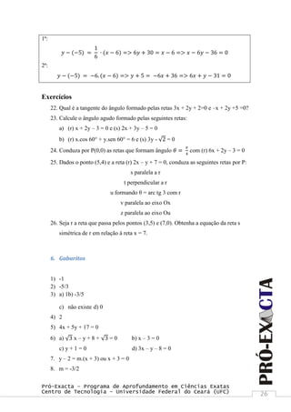 Pró-Exacta – Programa de Aprofundamento em Ciências Exatas
Centro de Tecnologia – Universidade Federal do Ceará (UFC) 26
1ª:
𝑦 − (−5) =
1
6
∙ (𝑥 − 6) => 6𝑦 + 30 = 𝑥 − 6 => 𝑥 − 6𝑦 − 36 = 0
2ª:
𝑦 − (−5) = −6. (𝑥 − 6) => 𝑦 + 5 = −6𝑥 + 36 => 6𝑥 + 𝑦 − 31 = 0
Exercícios
22. Qual é a tangente do ângulo formado pelas retas 3x + 2y + 2=0 e –x + 2y +5 =0?
23. Calcule o ângulo agudo formado pelas seguintes retas:
a) (r) x + 2y – 3 = 0 e (s) 2x + 3y – 5 = 0
b) (r) x.cos 60° + y.sen 60° = 6 e (s) 3y - 2 = 0
24. Conduza por P(0,0) as retas que formam ângulo 𝜃 =
𝜋
4
com (r) 6x + 2y – 3 = 0
25. Dados o ponto (5,4) e a reta (r) 2x – y + 7 = 0, conduza as seguintes retas por P:
s paralela a r
t perpendicular a r
u formando θ = arc tg 3 com r
v paralela ao eixo Ox
z paralela ao eixo Ou
26. Seja r a reta que passa pelos pontos (3,5) e (7,0). Obtenha a equação da reta s
simétrica de r em relação à reta x = 7.
6. Gabaritos
1) -1
2) -5/3
3) a) 1b) -3/5
c) não existe d) 0
4) 2
5) 4x + 5y + 17 = 0
6) a) 3 x – y + 8 + 3 = 0 b) x – 3 = 0
c) y + 1 = 0 d) 3x – y – 8 = 0
7. y – 2 = m.(x + 3) ou x + 3 = 0
8. m = -3/2
 
