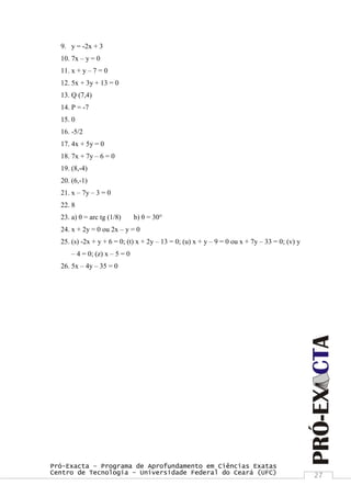 Pró-Exacta – Programa de Aprofundamento em Ciências Exatas
Centro de Tecnologia – Universidade Federal do Ceará (UFC) 27
9. y = -2x + 3
10. 7x – y = 0
11. x + y – 7 = 0
12. 5x + 3y + 13 = 0
13. Q (7,4)
14. P = -7
15. 0
16. -5/2
17. 4x + 5y = 0
18. 7x + 7y – 6 = 0
19. (8,-4)
20. (6,-1)
21. x – 7y – 3 = 0
22. 8
23. a) θ = arc tg (1/8) b) θ = 30°
24. x + 2y = 0 ou 2x – y = 0
25. (s) -2x + y + 6 = 0; (t) x + 2y – 13 = 0; (u) x + y – 9 = 0 ou x + 7y – 33 = 0; (v) y
– 4 = 0; (z) x – 5 = 0
26. 5x – 4y – 35 = 0
 