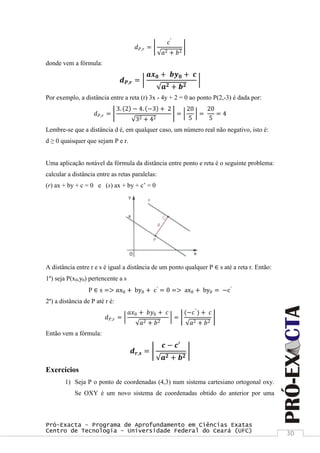 Pró-Exacta – Programa de Aprofundamento em Ciências Exatas
Centro de Tecnologia – Universidade Federal do Ceará (UFC) 30
𝑑 𝑃,𝑟 =
𝑐′
𝑎2 + 𝑏2
donde vem a fórmula:
𝒅 𝑷,𝒓 =
𝒂𝒙 𝟎 + 𝒃𝒚 𝟎 + 𝒄
𝒂 𝟐 + 𝒃 𝟐
Por exemplo, a distância entre a reta (r) 3x - 4y + 2 = 0 ao ponto P(2,-3) é dada por:
𝑑 𝑃,𝑟 =
3. 2 − 4. −3 + 2
32 + 42
=
20
5
=
20
5
= 4
Lembre-se que a distância d é, em qualquer caso, um número real não negativo, isto é:
d ≥ 0 quaisquer que sejam P e r.
Uma aplicação notável da fórmula da distância entre ponto e reta é o seguinte problema:
calcular a distância entre as retas paralelas:
(r) ax + by + c = 0 e (s) ax + by + c‟ = 0
A distância entre r e s é igual a distância de um ponto qualquer P ∈ s até a reta r. Então:
1º) seja P(x0,y0) pertencente a s
P ∈ s => 𝑎x0 + by0 + c′
= 0 => ax0 + by0 = −c′
2º) a distância de P até r é:
𝑑 𝑃,𝑟 =
𝑎𝑥0 + 𝑏𝑦0 + 𝑐
𝑎2 + 𝑏2
=
(−𝑐′
) + 𝑐
𝑎2 + 𝑏2
Então vem a fórmula:
𝒅 𝒓,𝒔 =
𝒄 − 𝒄′
𝒂 𝟐 + 𝒃 𝟐
Exercícios
1) Seja P o ponto de coordenadas (4,3) num sistema cartesiano ortogonal oxy.
Se OXY é um novo sistema de coordenadas obtido do anterior por uma
 