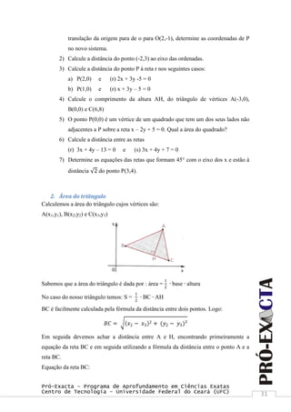 Pró-Exacta – Programa de Aprofundamento em Ciências Exatas
Centro de Tecnologia – Universidade Federal do Ceará (UFC) 31
translação da origem para de o para O(2,-1), determine as coordenadas de P
no novo sistema.
2) Calcule a distância do ponto (-2,3) ao eixo das ordenadas.
3) Calcule a distância do ponto P à reta r nos seguintes casos:
a) P(2,0) e (r) 2x + 3y -5 = 0
b) P(1,0) e (r) x + 3y – 5 = 0
4) Calcule o comprimento da altura AH, do triângulo de vértices A(-3,0),
B(0,0) e C(6,8)
5) O ponto P(0,0) é um vértice de um quadrado que tem um dos seus lados não
adjacentes a P sobre a reta x – 2y + 5 = 0. Qual a área do quadrado?
6) Calcule a distância entre as retas
(r) 3x + 4y – 13 = 0 e (s) 3x + 4y + 7 = 0
7) Determine as equações das retas que formam 45° com o eixo dos x e estão à
distância 2 do ponto P(3,4).
2. Área do triângulo
Calculemos a área do triângulo cujos vértices são:
A(x1,y1), B(x2,y2) e C(x3,y3)
Sabemos que a área do triângulo é dada por : área =
1
2
∙ base ∙ altura
No caso do nosso triângulo temos: S =
1
2
∙ BC ∙ AH
BC é facilmente calculada pela fórmula da distância entre dois pontos. Logo:
𝐵𝐶 = 𝑥2 − 𝑥3
2 + (𝑦2 − 𝑦3)²
Em seguida devemos achar a distância entre A e H, encontrando primeiramente a
equação da reta BC e em seguida utilizando a fórmula da distância entre o ponto A e a
reta BC.
Equação da reta BC:
 