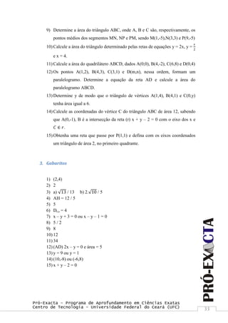 Pró-Exacta – Programa de Aprofundamento em Ciências Exatas
Centro de Tecnologia – Universidade Federal do Ceará (UFC) 33
9) Determine a área do triângulo ABC, onde A, B e C são, respectivamente, os
pontos médios dos segmentos MN, NP e PM, sendo M(1,-5),N(3,3) e P(9,-5)
10) Calcule a área do triângulo determinado pelas retas de equações y = 2x, y =
𝑥
2
e x = 4.
11) Calcule a área do quadrilátero ABCD, dados A(0,0), B(4,-2), C(6,8) e D(0,4)
12) Os pontos A(1,2), B(4,3), C(3,1) e D(m,n), nessa ordem, formam um
paralelogramo. Determine a equação da reta AD e calcule a área do
paralelogramo ABCD.
13) Determine y de modo que o triângulo de vértices A(1,4), B(4,1) e C(0,y)
tenha área igual a 6.
14) Calcule as coordenadas do vértice C do triângulo ABC de área 12, sabendo
que A(0,-1), B é a intersecção da reta (r) x + y – 2 = 0 com o eixo dos x e
𝐶 ∈ 𝑟.
15) Obtenha uma reta que passe por P(1,1) e defina com os eixos coordenados
um triângulo de área 2, no primeiro quadrante.
3. Gabaritos
1) (2,4)
2) 2
3) a) 13 / 13 b) 2. 10 / 5
4) AH = 12 / 5
5) 5
6) Dr,s = 4
7) x – y + 3 = 0 ou x – y – 1 = 0
8) 5 / 2
9) 8
10) 12
11) 34
12) (AD) 2x – y = 0 e área = 5
13) y = 9 ou y = 1
14) (10,-8) ou (-6,8)
15) x + y – 2 = 0
 