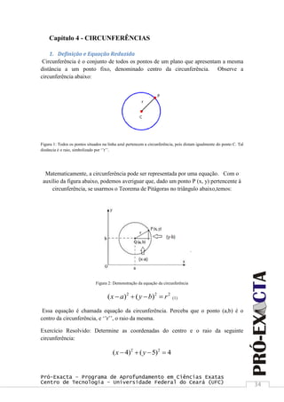 Pró-Exacta – Programa de Aprofundamento em Ciências Exatas
Centro de Tecnologia – Universidade Federal do Ceará (UFC) 34
Capítulo 4 - CIRCUNFERÊNCIAS
1. Definição e Equação Reduzida
Circunferência é o conjunto de todos os pontos de um plano que apresentam a mesma
distância a um ponto fixo, denominado centro da circunferência. Observe a
circunferência abaixo:
Figura 1: Todos os pontos situados na linha azul pertencem a circunferência, pois distam igualmente do ponto C. Tal
distância é o raio, simbolizado por „‟r‟‟.
Matematicamente, a circunferência pode ser representada por uma equação. Com o
auxílio da figura abaixo, podemos averiguar que, dado um ponto P (x, y) pertencente à
circunferência, se usarmos o Teorema de Pitágoras no triângulo abaixo,temos:
Figura 2: Demonstração da equação da circunferência
2 2 2
( ) ( )x a y b r    (1)
Essa equação é chamada equação da circunferência. Perceba que o ponto (a,b) é o
centro da circunferência, e „‟r‟‟, o raio da mesma.
Exercício Resolvido: Determine as coordenadas do centro e o raio da seguinte
circunferência:
2 2
( 4) ( 5) 4x y   
 