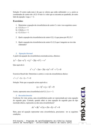 Pró-Exacta – Programa de Aprofundamento em Ciências Exatas
Centro de Tecnologia – Universidade Federal do Ceará (UFC) 35
Solução: O centro nada mais é do que os valores que estão subtraindo x e y, assim as
coordenadas do centro são: (4,5). O raio é o valor que se encontra ao quadrado, do outro
lado da equação. Logo, r = 2.
Exercícios:
1. Determine a equação da circunferência de centro C e raio r nos seguintes casos:
a) C(3,5) e r = 7
b) C(0,0) e r = 9
c) C(-3,5) e r = 1
2. Qual a equação da circunferência de centro C(2,-1) que passa por P(3,3) ?
3. Qual a equação da circunferência de centro C(-2,5) que é tangente ao eixo das
ordenadas?
2. Equação Normal
A partir da equação da circunferência mostrada acima, obtemos:
2 2 2 2 2
( 2 ) ( 2 )x ax a y by b r     
Que equivale à:
2 2 2 2 2
2 2 ( ) 0x y ax by a b r      
Exercício Resolvido: Determine o centro e o raio da circunferência abaixo:
2 2
2 2 7 0x y x y    
Solução: Note que a equação acima equivale a:
2 2
( 1) ( 1) 9x y   
Assim, representa uma circunferência de C(1,1) e r = 3.
3. Reconhecimento
Conforme foi visto acima, uma circunferência pode ser representada por uma equação
do segundo grau. Contudo, quando saber se uma equação do segundo grau do tipo
mostrado abaixo, representa ou não uma circunferência?
2 2
0Ax By Cxy Dx Ey F     
Bem, para tal equação representar uma circunferência, precisamos ter as seguintes
condições:
 