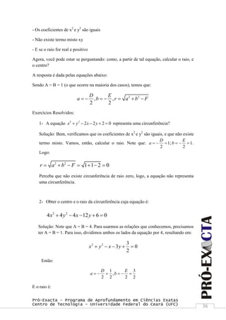 Pró-Exacta – Programa de Aprofundamento em Ciências Exatas
Centro de Tecnologia – Universidade Federal do Ceará (UFC) 36
- Os coeficientes de x2
e y2
são iguais
- Não existe termo misto xy
- E se o raio for real e positivo
Agora, você pode estar se perguntando: como, a partir de tal equação, calcular o raio, e
o centro?
A resposta é dada pelas equações abaixo:
Sendo A = B = 1 (o que ocorre na maioria dos casos), temos que:
2 2
, ,
2 2
D E
a b r a b F      
Exercícios Resolvidos:
1- A equação 2 2
2 2 2 0x y x y     representa uma circunferência?
Solução: Bem, verificamos que os coeficientes de x2
e y2
são iguais, e que não existe
termo misto. Vamos, então, calcular o raio. Note que: 1
2
D
a    ; 1
2
E
b    .
Logo:
2 2
1 1 2 0r a b F      
Perceba que não existe circunferência de raio zero, logo, a equação não representa
uma circunferência.
2- Obter o centro e o raio da circunferência cuja equação é:
2 2
4 4 4 12 6 0x y x y    
Solução: Note que A = B = 4. Para usarmos as relações que conhecemos, precisamos
ter A = B = 1. Para isso, dividimos ambos os lados da equação por 4, resultando em:
2 2 3
3 0
2
x y x y    
Então:
1 3
,
2 2 2 2
D E
a b     
E o raio é:
 