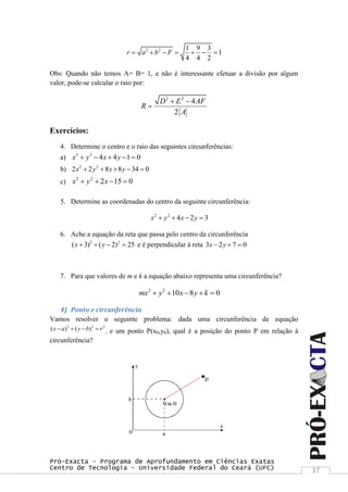 Pró-Exacta – Programa de Aprofundamento em Ciências Exatas
Centro de Tecnologia – Universidade Federal do Ceará (UFC) 37
2 2 1 9 3
1
4 4 2
r a b F      
Obs: Quando não temos A= B= 1, e não é interessante efetuar a divisão por algum
valor, pode-se calcular o raio por:
2 2
4
2
D E AF
R
A
 

Exercícios:
4. Determine o centro e o raio das seguintes circunferências:
a) 2 2
4 4 1 0x y x y    
b) 2 2
2 2 8 8 34 0x y x y    
c)
2 2
2 15 0x y x   
5. Determine as coordenadas do centro da seguinte circunferência:
2 2
4 2 3x y x y   
6. Ache a equação da reta que passa pelo centro da circunferência
2 2
( 3) ( 2) 25x y    e é perpendicular à reta 3 2 7 0x y  
7. Para que valores de m e k a equação abaixo representa uma circunferência?
2 2
10 8 0mx y x y k    
4) Ponto e circunferência
Vamos resolver o seguinte problema: dada uma circunferência de equação
2 2 2
( ) ( )x a y b r    , e um ponto P(x0,y0), qual é a posição do ponto P em relação à
circunferência?
 