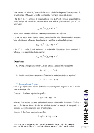 Pró-Exacta – Programa de Aprofundamento em Ciências Exatas
Centro de Tecnologia – Universidade Federal do Ceará (UFC) 38
Para resolver tal situação, basta calcularmos a distância do ponto P até o centro da
circunferência (PQ), e, em seguida, comparar tal valor com o raio (r). Assim:
- Se PC > r, P é exterior à circunferência, isto é, P está fora da circunferência.
Lembrando-se da formula da distância entre dois pontos, podemos dizer que PC > r;
equivale à:
2 2 2
0 0( ) ( )x a y b r   
Sendo assim, basta substituirmos os valores e comparar os resultados.
- Se PC = r, então P está situado sobre a circunferência. Para sabermos se isso acontece
basta substituir os valores na fórmula abaixo e verificar se a igualdade ocorre:
2 2 2
0 0( ) ( )x a y b r   
- Se PC < r, então P está dentro da circunferência. Novamente, basta substituir os
valores e vê se a condição abaixo ocorre:
2 2 2
0 0( ) ( )x a y b r   
Exercícios:
8. Qual é a posição do ponto P (3,2) em relação à circunferência seguinte?
2 2
( 1) ( 1) 4x y   
9. Qual é a posição do ponto A(1, 2 ) em relação à circunferência seguinte?
2 2
4 4 4 0x y x x    
5) Inequações do 2o grau
Com o que aprendemos acima, podemos resolver algumas inequações do 2o
de uma
maneira simples, veja:
Exemplo 1: Resolva a seguinte inequação:
2 2
4 4 5 0x y x x    
Solução: Com alguns cálculos encontramos que as coordenadas do centro: C(2,2) e o
raio = 3 . Dessa forma, devido ao “sinal de menor”, a solução da inequação é o
conjunto dos pontos interiores à tal circunferência.
Exemplo 2: Resolva a seguinte inequação:
2 2
2 2 1 0x y x y    
 