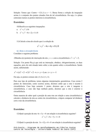 Pró-Exacta – Programa de Aprofundamento em Ciências Exatas
Centro de Tecnologia – Universidade Federal do Ceará (UFC) 39
Solução: Temos que: Centro = C(1,1) e r = 1. Dessa forma a solução da inequação
acima é o conjunto dos pontos situados fora de tal circunferência. Ou seja, é o plano
cartesiano menos os pontos interiores à circunferência.
Exercícios:
10) Resolva as seguintes inequações:
a. 2 2
16x y 
b. 2 2
4 2 1 0x y x y    
11) Calcule a área do círculo que é a solução de:
2 2
4 6 8 0x y x y    
6) Reta e circunferência
Considere o seguinte problema:
-Obtenha o(s) ponto(s) de interseção da reta y x com a circunferência 2 2
2x y  .
Solução: Um ponto P(x,y) que está na interseção, obedece, obrigatoriamente, as duas
equações, pois ele está situado tanto sobre a reta quanto sobre a circunferência. Sendo
assim, substituindo:
2 2 2
( ) 2 2 2 1; : 1x x x x y ou x y         
Ou seja, os pontos comuns são: (1,1) e (-1,-1).
Para esse tipo de problema, temos algumas interpretações geométricas. Caso exista 2
pontos de intercessão, como ocorreu acima, dizemos então que a reta é secante à
circunferência. Caso haja somente 1 ponto, dizemos que a reta é tangente à
circunferência, e caso não haja nenhum ponto, dizemos que a reta é exterior à
circunferência.
Outra maneira de saber qual a posição de uma reta em relação a uma circunferência é
calcular a distância da reta ao centro da circunferência, e depois comparar tal distância
com o raio da circunferência.
Exercícios:
12) Qual a posição da reta 4 3 0x y  em relação à circunferência seguinte?
2 2
5 7 1 0x y x y    
13) Qual é a posição da reta 5 12 8 0x y   em relação à circunferência seguinte?
 