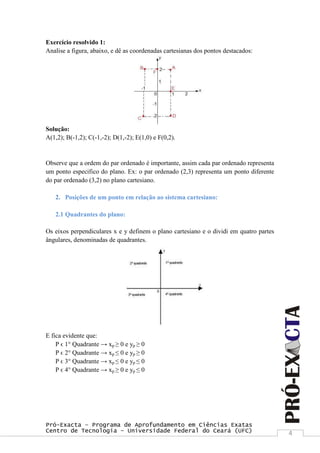 Pró-Exacta – Programa de Aprofundamento em Ciências Exatas
Centro de Tecnologia – Universidade Federal do Ceará (UFC) 4
Exercício resolvido 1:
Analise a figura, abaixo, e dê as coordenadas cartesianas dos pontos destacados:
Solução:
A(1,2); B(-1,2); C(-1,-2); D(1,-2); E(1,0) e F(0,2).
Observe que a ordem do par ordenado é importante, assim cada par ordenado representa
um ponto especifico do plano. Ex: o par ordenado (2,3) representa um ponto diferente
do par ordenado (3,2) no plano cartesiano.
2. Posições de um ponto em relação ao sistema cartesiano:
2.1 Quadrantes do plano:
Os eixos perpendiculares x e y definem o plano cartesiano e o dividi em quatro partes
ângulares, denominadas de quadrantes.
E fica evidente que:
P ϵ 1° Quadrante → xp ≥ 0 e yp ≥ 0
P ϵ 2° Quadrante → xp ≤ 0 e yp ≥ 0
P ϵ 3° Quadrante → xp ≤ 0 e yp ≤ 0
P ϵ 4° Quadrante → xp ≥ 0 e yp ≤ 0
 